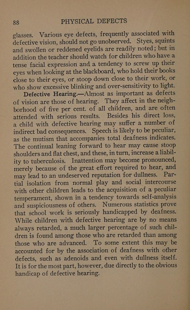 glasses. Various eye defects, frequently associated with defective vision, should not go unobserved. Styes, squints and swollen or reddened eyelids are readily noted; but in addition the teacher should watch for children who have a tense facial expression and a tendency to screw up their eyes when looking at the blackboard, who hold their books close to their eyes, or stoop down close to their work, or who show excessive blinking and over-sensitivity to light. Defective Hearing—Almost as important as defects of vision are those of hearing. They affect in the neigh- borhood of five per cent. of all children, and are often attended with serious results. Besides his direct loss, a child with defective hearing may suffer a number of indirect bad consequences. Speech is likely to be peculiar, as the mutism that accompanies total deafness indicates. The continual leaning forward to hear may cause stoop shoulders and flat chest, and these, in turn, increase a liabil- ity to tuberculosis. Inattention may become pronounced, merely because of the great effort required to hear, and may lead to an undeserved reputation for dullness. Par- tial isolation from normal play and social intercourse with other children leads to the acquisition of a peculiar temperament, shown in a tendency towards self-analysis and stuspiciousness of others. Numerous statistics prove that school work is seriously handicapped by deafness. While children with defective hearing are by no means always retarded, a much larger percentage of such chil- dren is found among those who are retarded than among those who are advanced. To some extent this may be accounted for by the association of deafness with other defects, such as adenoids and even with dullness itself. It is for the most part, however, due directly to the obvious — handicap of defective hearing.