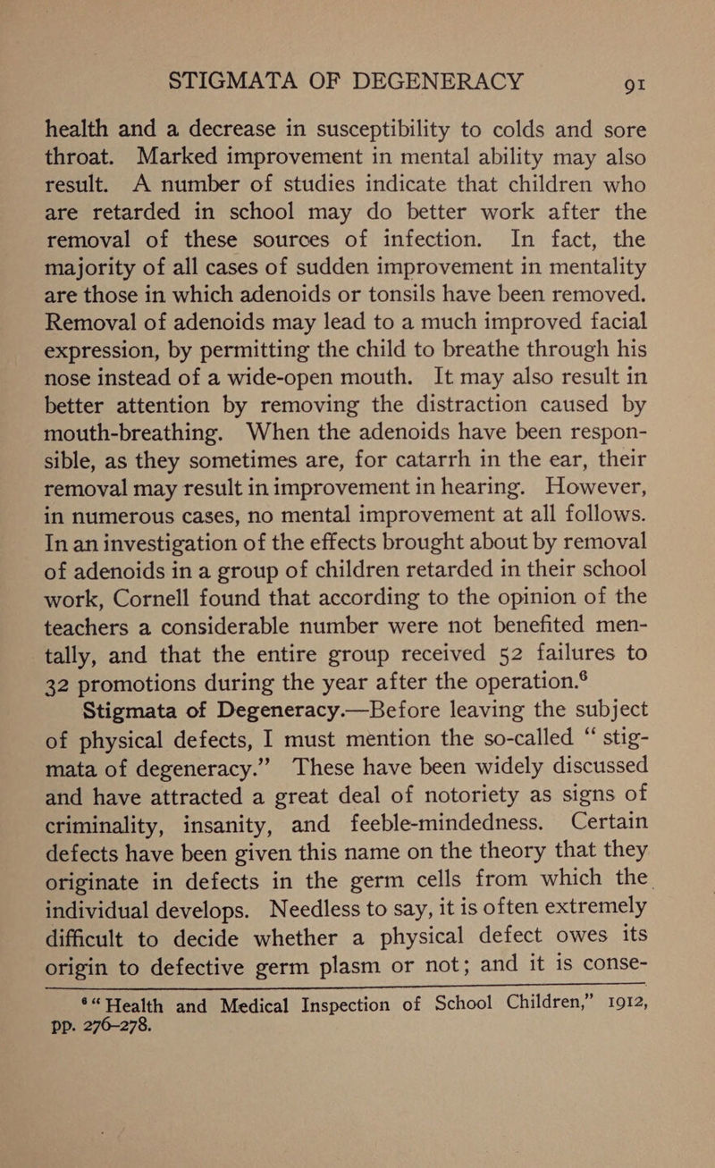 health and a decrease in susceptibility to colds and sore throat. Marked improvement in mental ability may also result. A number of studies indicate that children who are retarded in school may do better work after the removal of these sources of infection. In fact, the majority of all cases of sudden improvement in mentality are those in which adenoids or tonsils have been removed. Removal of adenoids may lead to a much improved facial expression, by permitting the child to breathe through his nose instead of a wide-open mouth. It may also result in better attention by removing the distraction caused by mouth-breathing. When the adenoids have been respon- sible, as they sometimes are, for catarrh in the ear, their removal may result in improvement in hearing. However, in numerous cases, no mental improvement at all follows. In an investigation of the effects brought about by removal of adenoids in a group of children retarded in their school work, Cornell found that according to the opinion of the teachers a considerable number were not benefited men- tally, and that the entire group received 52 failures to 32 promotions during the year after the operation.® Stigmata of Degeneracy.—Before leaving the subject of physical defects, I must mention the so-called “ stig- mata of degeneracy.” These have been widely discussed and have attracted a great deal of notoriety as signs of criminality, insanity, and feeble-mindedness. Certain defects have been given this name on the theory that they originate in defects in the germ cells from which the individual develops. Needless to say, it is often extremely difficult to decide whether a physical defect owes its origin to defective germ plasm or not; and it is conse- Dem os fe ee ‘“ Health and Medical Inspection of School Children,” 1912, Pp. 276-278.