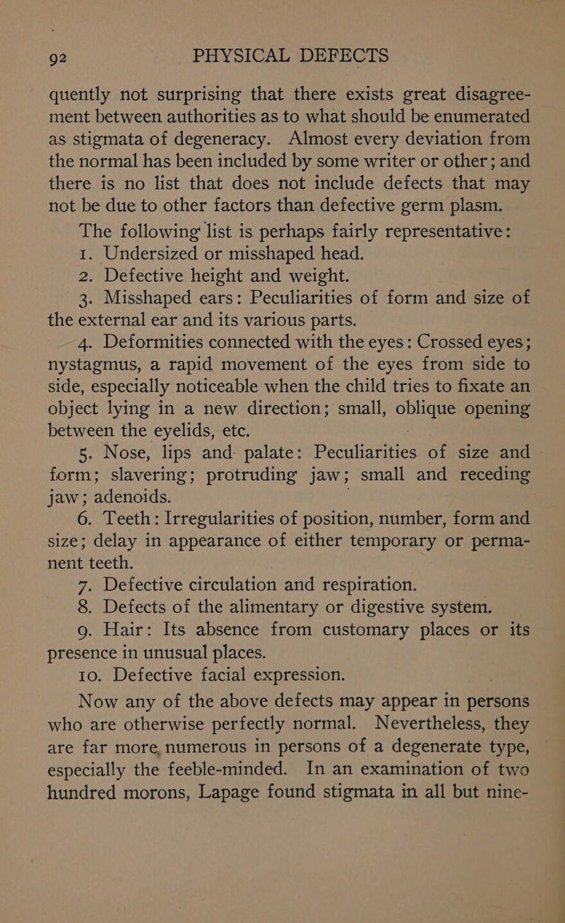 quently not surprising that there exists great disagree- ment between authorities as to what should be enumerated as stigmata of degeneracy. Almost every deviation from the normal has been included by some writer or other; and there is no list that does not include defects that may not be due to other factors than defective germ plasm. The following list is perhaps fairly representative: 1. Undersized or misshaped head. 2. Defective height and weight. 3. Misshaped ears: Peculiarities of form and size of the external ear and its various parts. 4. Deformities connected with the eyes: Crossed eyes; nystagmus, a rapid movement of the eyes from side to side, especially noticeable when the child tries to fixate an object lying in a new direction; small, eae opening between the eyelids, etc. 5. Nose, lips and: palate: pacihaenee of size and form; slavering; protruding jaw ; small and receding jaw; adenoids. 6. Teeth: Irregularities of position, number, form and size; delay in appearance of either temporary or perma- nent teeth. 7. Defective circulation and respiration. 8. Defects of the alimentary or digestive system. 9. Hair: Its absence from customary places or its presence in unusual places. 10. Defective facial expression. | Now any of the above defects may appear in persons who are otherwise perfectly normal. Nevertheless, they are far more, numerous in persons of a degenerate type, especially the feeble-minded. In an examination of two hundred morons, Lapage found stigmata in all but nine-