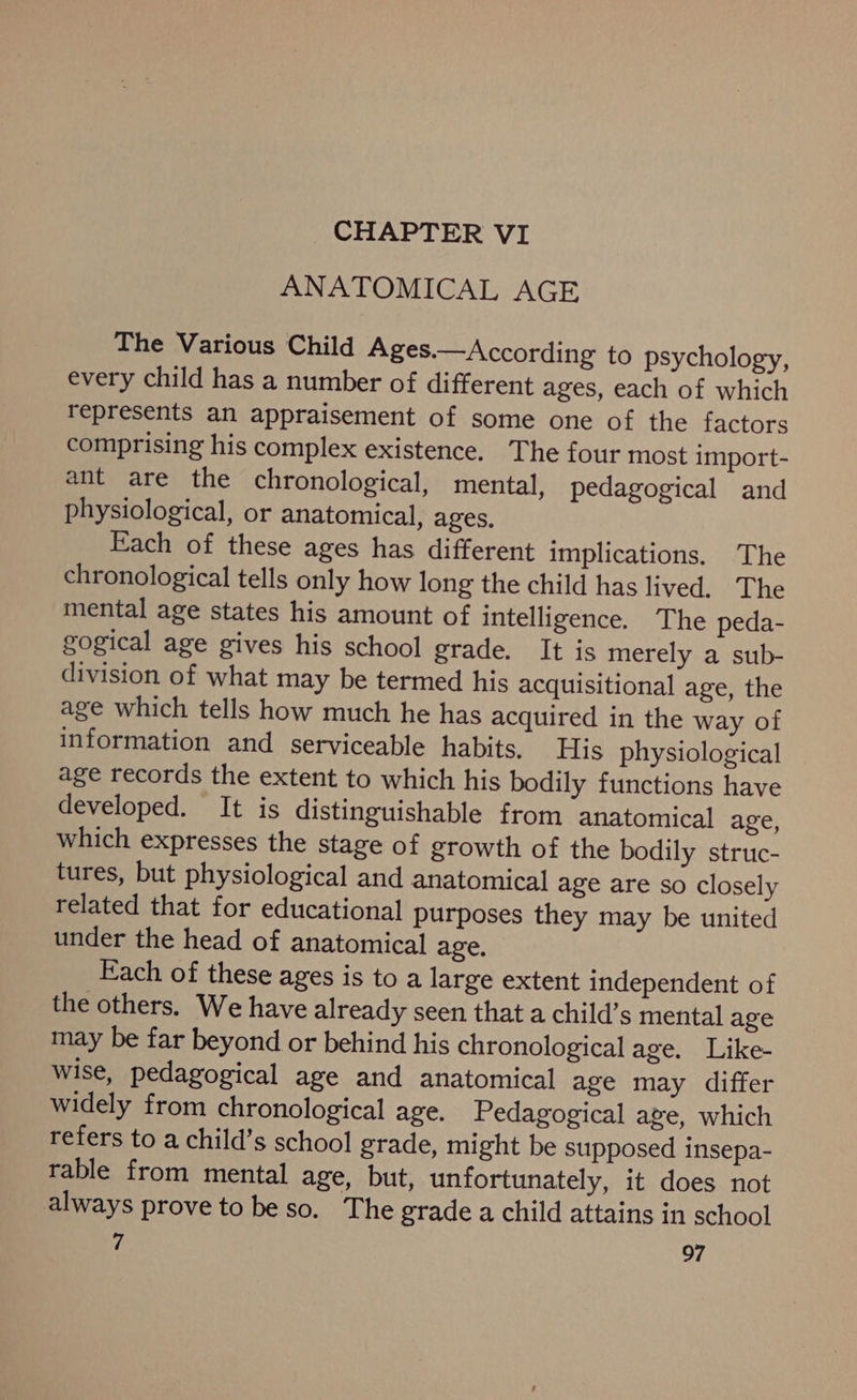 CHAPTER VI ANATOMICAL AGE The Various Child Ages.—According to psychology, every child has a number of different ages, each of which represents an appraisement of some one of the factors comprising his complex existence. The four most import- ant are the chronological, mental, pedagogical and physiological, or anatomical, ages. Each of these ages has different implications. The chronological tells only how long the child has lived. The mental age states his amount of intelligence. The peda- gogical age gives his school grade. It is merely a sub- division of what may be termed his acquisitional age, the age which tells how much he has acquired in the way of information and serviceable habits. His physiological age records the extent to which his bodily functions have developed. It is distinguishable from anatomical age, which expresses the stage of growth of the bodily struc- tures, but physiological and anatomical age are so closely related that for educational purposes they may be united under the head of anatomical age, Fach of these ages is to a large extent independent of the others. We have already seen that a child’s mental age may be far beyond or behind his chronological age. Like- wise, pedagogical age and anatomical age may differ widely from chronological age. Pedagogical age, which refers to a child’s school grade, might be supposed insepa- rable from mental age, but, unfortunately, it does not always prove to beso. The grade a child attains in school