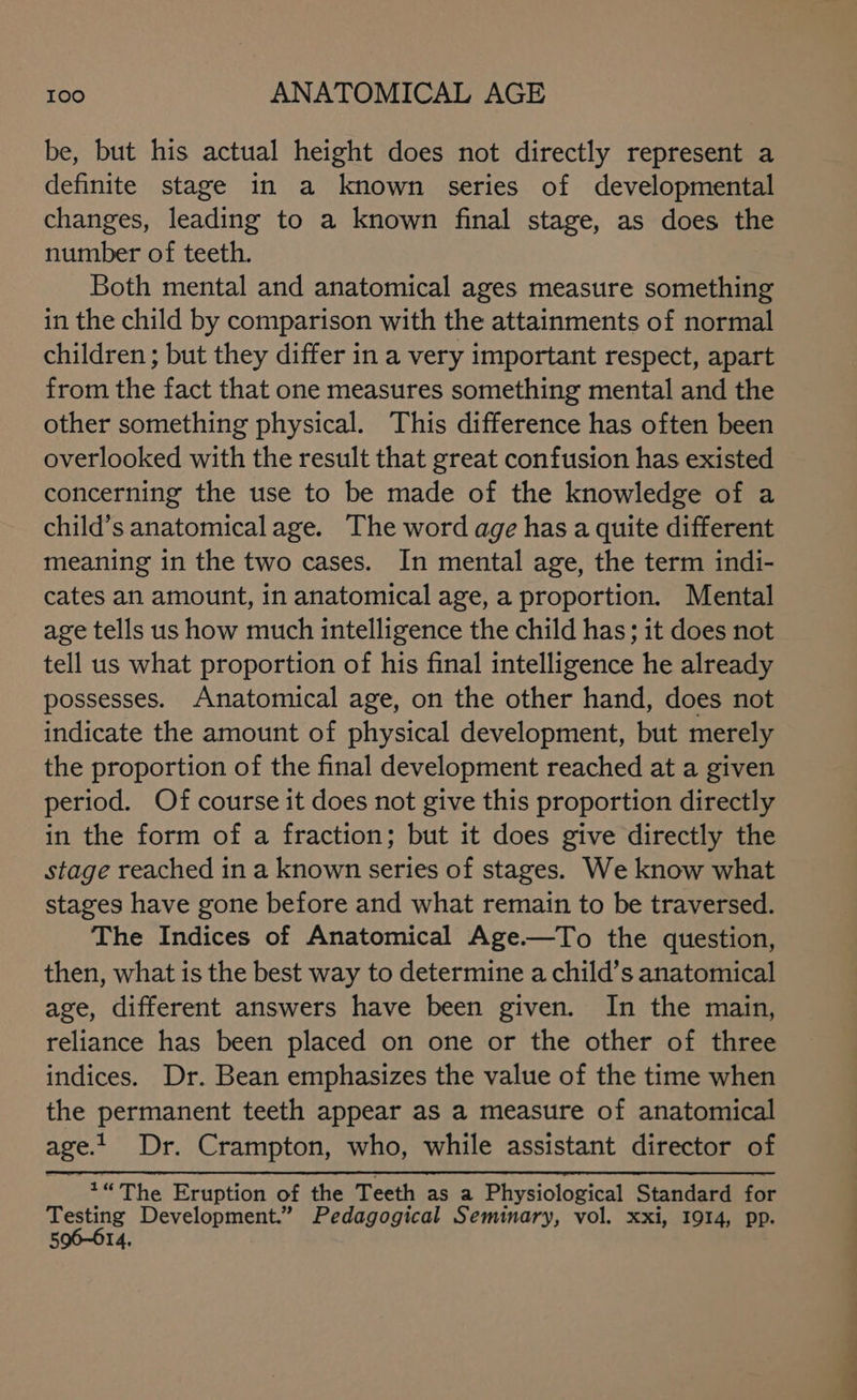 be, but his actual height does not directly represent a definite stage in a known series of developmental changes, leading to a known final stage, as does the number of teeth. Both mental and anatomical ages measure something in the child by comparison with the attainments of normal children; but they differ in a very important respect, apart from the fact that one measures something mental and the other something physical. This difference has often been overlooked with the result that great confusion has existed concerning the use to be made of the knowledge of a child’s anatomical age. The word age has a quite different meaning in the two cases. In mental age, the term indi- cates an amount, in anatomical age, a proportion. Mental age tells us how much intelligence the child has; it does not tell us what proportion of his final intelligence he already possesses. Anatomical age, on the other hand, does not indicate the amount of physical development, but merely the proportion of the final development reached at a given period. Of course it does not give this proportion directly in the form of a fraction; but it does give directly the stage reached in a known series of stages. We know what stages have gone before and what remain to be traversed. The Indices of Anatomical Age.—To the question, then, what is the best way to determine a child’s anatomical age, different answers have been given. In the main, reliance has been placed on one or the other of three indices. Dr. Bean emphasizes the value of the time when the permanent teeth appear as a measure of anatomical age.1 Dr. Crampton, who, while assistant director of Testing Development.” Pedagogical Seminary, vol. xxi, 1914, pp. 596-614,