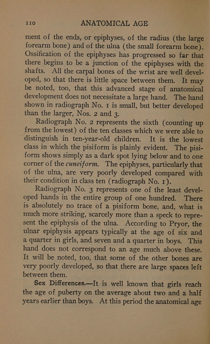 ment of the ends, or epiphyses, of the radius (the large forearm bone) and of the ulna (the small forearm bone). Ossification of the epiphyses has progressed so far that there begins to be a junction of the epiphyses with the shafts. All the carpal bones of the wrist are well devel- oped, so that there is little space between them. It may be noted, too, that this advanced stage of anatomical development does not necessitate a large hand. The hand shown in radiograph No. 1 is small, but better developed than the larger, Nos. 2 and 3. Radiograph No. 2 represents the sixth (counting up from the lowest) of the ten classes which we were able to distinguish in ten-year-old children. It is the lowest class in which the pisiform is plainly evident. The pisi- form shows simply as a dark spot lying below and to one corner of the cuneiform. The epiphyses, particularly that of the ulna, are very poorly developed compared with their condition in class ten (radiograph No. 1). Radiograph No. 3 represents one of the least devel- oped hands in the entire group of one hundred. There is absolutely no trace of a pisiform bone, and, what is much more striking, scarcely more than a speck to repre- sent the epiphysis of the ulna. According to Pryor, the ulnar epiphysis appears typically at the age of six and a quarter in girls, and seven and a quarter in boys. This hand does not correspond to an age much above these. It will be noted, too, that some of the other bones are very poorly developed, so that there are large spaces left between them. Sex Differences.—It is well known that girls reach the age of puberty on the average about two and a half years earlier than boys. At this period the anatomical age