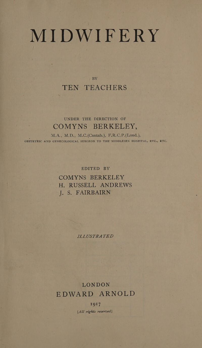 BY TEN TEACHERS UNDER THE DIRECTION OF COMYNS BERKELEY, M.A., M.D., M.C.(Cantab.), F.R.C.P.(Lond.), OBSTETRIC AND GYNECOLOGICAL SURGEON TO THE MIDDLESEX HOSPITAL, ETC., ETC. EDITED BY COMYNS BERKELEY H. RUSSELL ANDREWS j. §. FAIRBAIRN ILLUSTRATED LONDON EDWARD ARNOLD 1917 [All rights reserved |