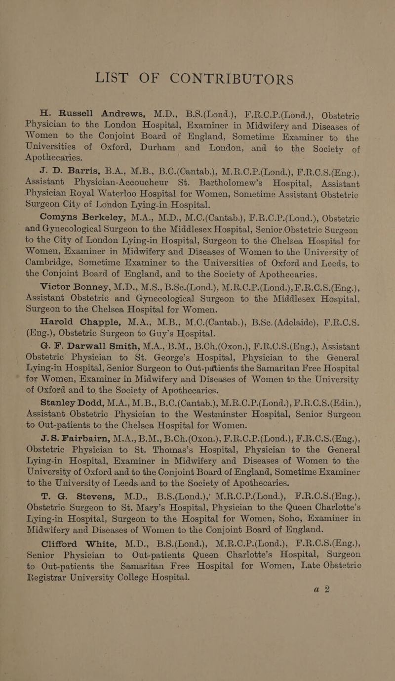 LIST OF CONTRIBUTORS H. Russell Andrews, M.D., B.S.(Lond.), F.R.C.P.(Lond.), Obstetric Physician to the London Hospital, Examiner in Midwifery and Diseases of Women to the Conjoint Board of England, Sometime Examiner to the Universities of Oxford, Durham and London, and to the Society of Apothecaries. J. D. Barris, B.A., M.B., B.C.(Cantab.), M.R.C.P.(Lond.), F.R.C.S.(Eng.), Assistant Physician-Accoucheur St. Bartholomew’s Hospital, Assistant Physician Royal Waterloo Hospital for Women, Sometime Assistant Obstetric Surgeon City of London Lying-in Hospital. Comyns Berkeley, M.A., M.D., M.C.(Cantab.), F.R.C.P.(Lond.), Obstetric _ and Gynecological Surgeon to the Middlesex Hospital, Senior Obstetric Surgeon to the City of London Lying-in Hospital, Surgeon to the Chelsea Hospital for Women, Examiner in Midwifery and Diseases of Women to the University of Cambridge, Sometime Examiner to the Universities of Oxford and Leeds, to the Conjoint Board of England, and to the Society of Apothecaries. Victor Bonney, M.D., M.S., B.Sce.(Lond.), M.R.C.P.(Lond.), F.R.C.S.(Eng.), Assistant Obstetric and Gynecological Surgeon to the Middlesex Hospital, Surgeon to the Chelsea Hospital for Women. Harold Chapple, M.A., M.B., M.C.(Cantab.), B.Sc.(Adelaide), F.R.C.S. (Eng.), Obstetric Surgeon to Guy’s Hospital. G. F. Darwall Smith, M.A.,'B.M., B.Ch.(Oxon.), F.R.C.S.(Eng.), Assistant Obstetric Physician to St. George’s Hospital, Physician to the General Lying-in Hospital, Senior Surgeon to Out-pdtients the Samaritan Free Hospital for Women, Examiner in Midwifery and Diseases of Women to the University of Oxford and to the Society of Apothecaries. Stanley Dodd, M.A., M.B., B.C.(Cantab.), M.R.C.P.(Lond.), F.R.C.S.(Edin.), Assistant Obstetric Physician to the Westminster Hospital, Senior Surgeon to Out-patients to the Chelsea Hospital for Women. J.8. Fairbairn, M.A., B.M., B.Ch.(Oxon.), F.R.C.P.(Lond.), F.R.C.S.(Eng.), Obstetric Physician to St. Thomas’s Hospital, Physician to the General Lying-in Hospital, Examiner in Midwifery and Diseases of Women to the University of Oxford and to the Conjoint Board of England, Sometime Examiner to the University of Leeds and to the Society of Apothecaries. T. G. Stevens, M.D., B.S.(Lond.),' M.R.C.P.(Lond.), F.R.C.S.(Eng.), Obstetric Surgeon to St. Mary’s Hospital, Physician to the Queen Charlotte’s Lying-in Hospital, Surgeon to the Hospital for Women, Soho, Examiner in Midwifery and Diseases of Women to the Conjoint Board of England. Clifford White, M.D., B.S.(Lond.), M.R.C.P.(Lond.), F.R.C.S.(Eng.), Senior Physician to Out-patients Queen Charlotte’s Hospital, Surgeon to Out-patients the Samaritan Free Hospital for Women, Late Obstetric Registrar University College Hospital. a? hol