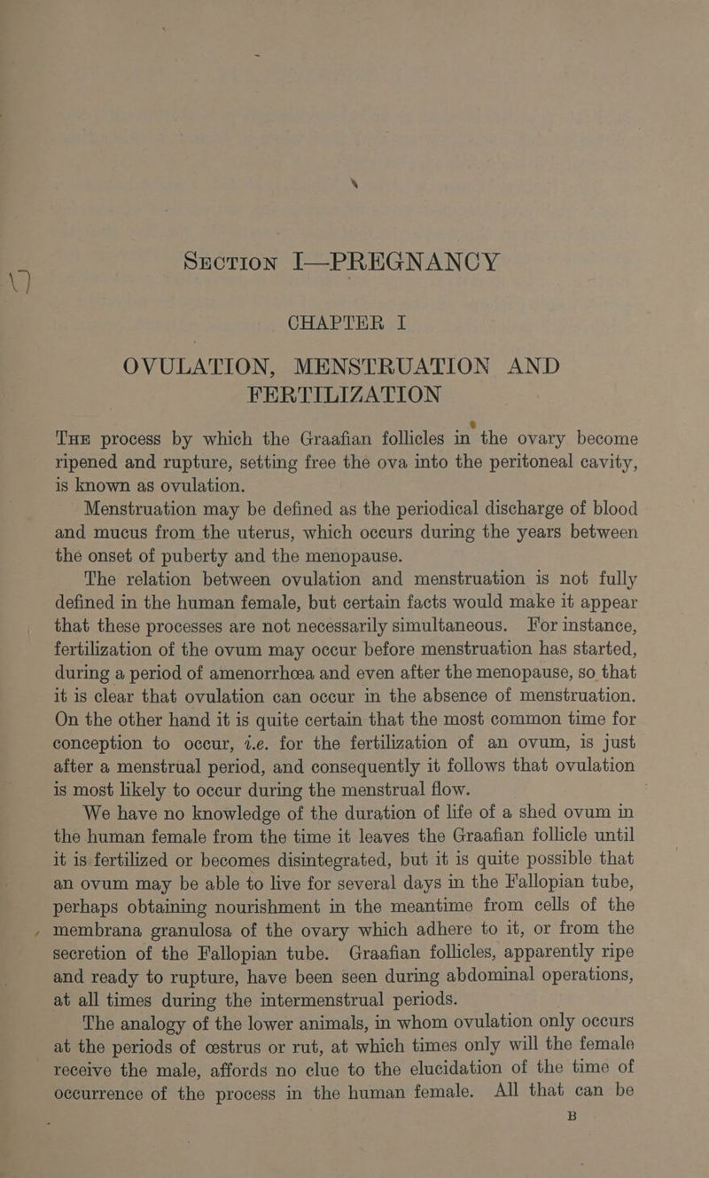 ) SECTION I—PREGNANCY CHAPTER I OVULATION, MENSTRUATION AND FERTILIZATION Tue process by which the Graafian follicles in the ovary become ripened and rupture, setting free the ova into the peritoneal cavity, is known as ovulation. Menstruation may be defined as the periodical discharge of blood and mucus from the uterus, which occurs during the years between the onset of puberty and the menopause. The relation between ovulation and menstruation is not fully defined in the human female, but certain facts would make it appear that these processes are not necessarily simultaneous. For instance, fertilization of the ovum may occur before menstruation has started, during a period of amenorrhcea and even after the menopause, so that it is clear that ovulation can occur in the absence of menstruation. On the other hand it is quite certain that the most common time for conception to occur, i.e. for the fertilization of an ovum, is just after a menstrual period, and consequently it follows that ovulation is most likely to occur during the menstrual flow. 3 We have no knowledge of the duration of life of a shed ovum in the human female from the time it leaves the Graafian follicle until it is fertilized or becomes disintegrated, but it is quite possible that an ovum may be able to live for several days in the Fallopian tube, perhaps obtaining nourishment in the meantime from cells of the membrana granulosa of the ovary which adhere to it, or from the secretion of the Fallopian tube. Graafian follicles, apparently ripe and ready to rupture, have been seen during abdominal operations, at all times during the intermenstrual periods. The analogy of the lower animals, in whom ovulation only occurs at the periods of cestrus or rut, at which times only will the female receive the male, affords no clue to the elucidation of the time of occurrence of the process in the human female. All that can be B