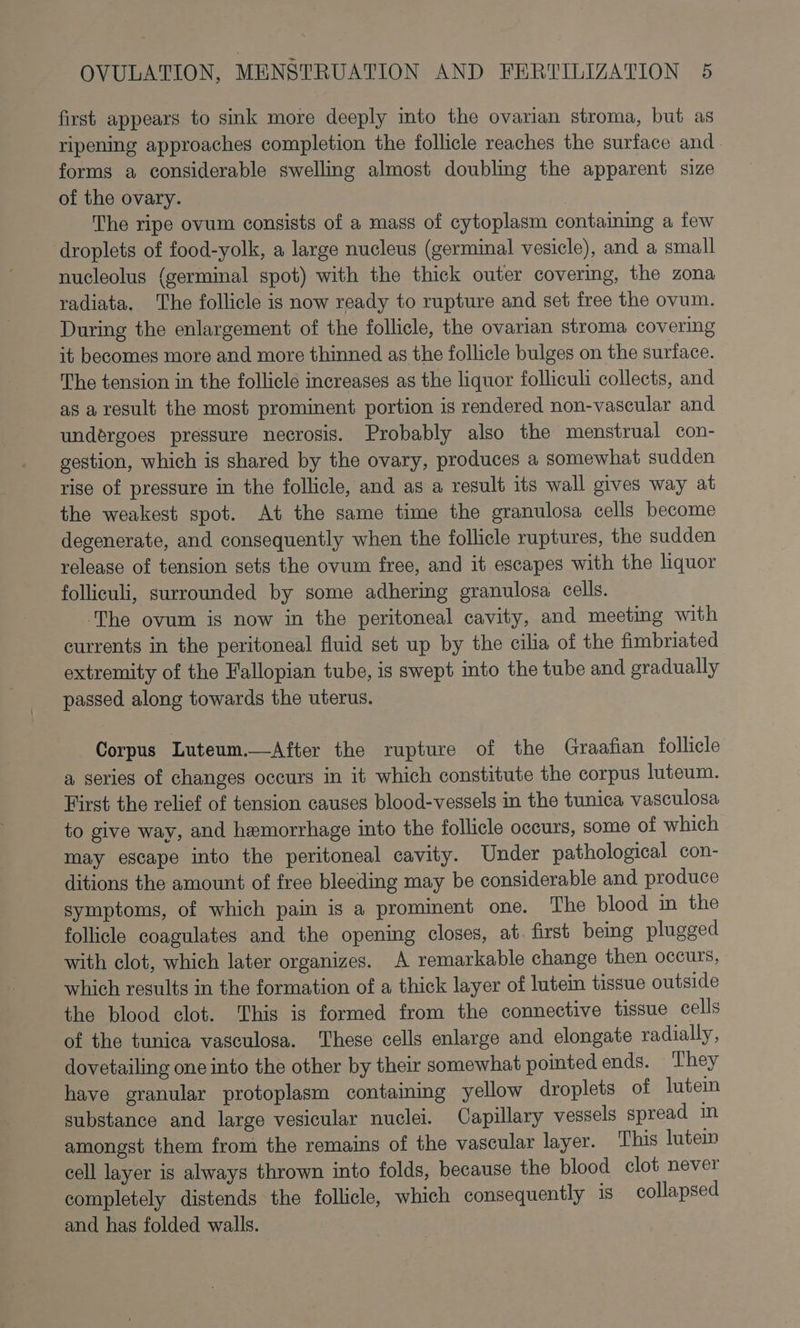 first appears to sink more deeply into the ovarian stroma, but as ripening approaches completion the follicle reaches the surface and. forms a considerable swelling almost doubling the apparent size of the ovary. The ripe ovum consists of a mass of cytoplasm containmg a few droplets of food-yolk, a large nucleus (germinal vesicle), and a small nucleolus (germinal spot) with the thick outer covering, the zona radiata. The follicle is now ready to rupture and set free the ovum. During the enlargement of the follicle, the ovarian stroma covering it becomes more and more thinned as the follicle bulges on the surface. The tension in the follicle increases as the liquor folliculi collects, and as a result the most prominent portion is rendered non-vascular and undérgoes pressure necrosis. Probably also the menstrual con- gestion, which is shared by the ovary, produces a somewhat sudden rise of pressure in the follicle, and as a result its wall gives way at the weakest spot. At the same time the granulosa cells become degenerate, and consequently when the follicle ruptures, the sudden release of tension sets the ovum free, and it escapes with the liquor folliculi, surrounded by some adhering granulosa cells. The ovum ig now in the peritoneal cavity, and meeting with currents in the peritoneal fluid set up by the cilia of the fimbriated extremity of the Fallopian tube, is swept into the tube and gradually passed along towards the uterus. Corpus Luteum.—After the rupture of the Graafian follicle a series of changes occurs in it which constitute the corpus luteum. First the relief of tension causes blood-vessels in the tunica vasculosa to give way, and hemorrhage into the follicle occurs, some of which may escape into the peritoneal cavity. Under pathological con- ditions the amount of free bleeding may be considerable and produce symptoms, of which pain is a prominent one. The blood in the follicle coagulates and the opening closes, at. first being plugged with clot, which later organizes. A remarkable change then occurs, which results in the formation of a thick layer of lutein tissue outside the blood clot. This is formed from the connective tissue cells of the tunica vasculoga. These cells enlarge and elongate radially, dovetailing one into the other by their somewhat pointed ends. They have granular protoplasm containing yellow droplets of lutein substance and large vesicular nuclei. Capillary vessels spread im amongst them from the remains of the vascular layer. This lutein cell layer is always thrown into folds, because the blood clot never completely distends the follicle, which consequently is collapsed and has folded walls.