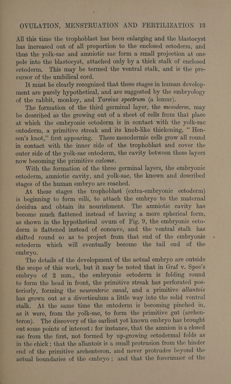 7 OVULATION, MENSTRUATION AND FERTILIZATION 18 All this time the trophoblast has been enlarging and the blastocyst — has increased out of all proportion to the enclosed ectoderm, and thus the yolk-sac and amniotic sac form a small projection at one | pole into the blastocyst, attached only by a thick stalk of enclosed ectoderm. This may be termed the ventral stalk, and is the pre- cursor of the umbilical cord. It must be clearly recognized that these stages in human develop- ment are purely hypothetical, and are suggested by the embryology of the rabbit, monkey, and Tarsius spectrum (a lemur). The formation of the third germinal layer, the mesoderm, may be described as the growing out of a sheet of cells from that place at which the embryonic ectoderm is in contact with the yolk-sac entoderm, a primitive streak and its knob-like thickening, “ Hen- sen’s knot,” first appearing. These mesodermic cells grow all round in contact with the inner side of the trophoblast and cover the outer side of the yolk-sac entoderm, the cavity between these layers now becoming the primitive celome. With the formation of the three germinal layers, the embryonic ectoderm, amniotic cavity, and yolk-sac, the known and described stages of the human embryo are reached. At these stages the trophoblast (extra-embryonic ectoderm) is beginning to form vill, to attach the embryo to the maternal decidua and obtain its nourishment. The amniotic cavity has become much flattened instead of having a more spherical form, as shown in the hypothetical ovum of Fig. 9, the embryonic ecto- derm is flattened instead of concave, and the ventral stalk has shifted round so as to project from that end of the embryonic ectoderm which will eventually become the tail end of the embryo. The details of the development of the actual embryo are outside the scope of this work, but it may be noted that in Graf v. Spee’s embryo of 2 mm., the embryonic ectoderm is folding round to form the head in front, the primitive streak has perforated pos- teriorly, forming the newrenteric canal, and a primitive allantois has grown out as a diverticulum a little way mto the solid ventral stalk. At the same time the entoderm is becoming pinched in, as it were, from the yolk-sac, to form the primitive gut (archen- teron). The discovery of the earliest yet known embryo has brought out some points of interest: for instance, that the amnion 1s a closed sac from the first, not formed by up-growing ectodermal folds as in the chick; that the allantois is a small protrusion from the hinder end of the primitive archenteron, and never protrudes beyond the actual boundaries of the embryo; and that the forerunner of the