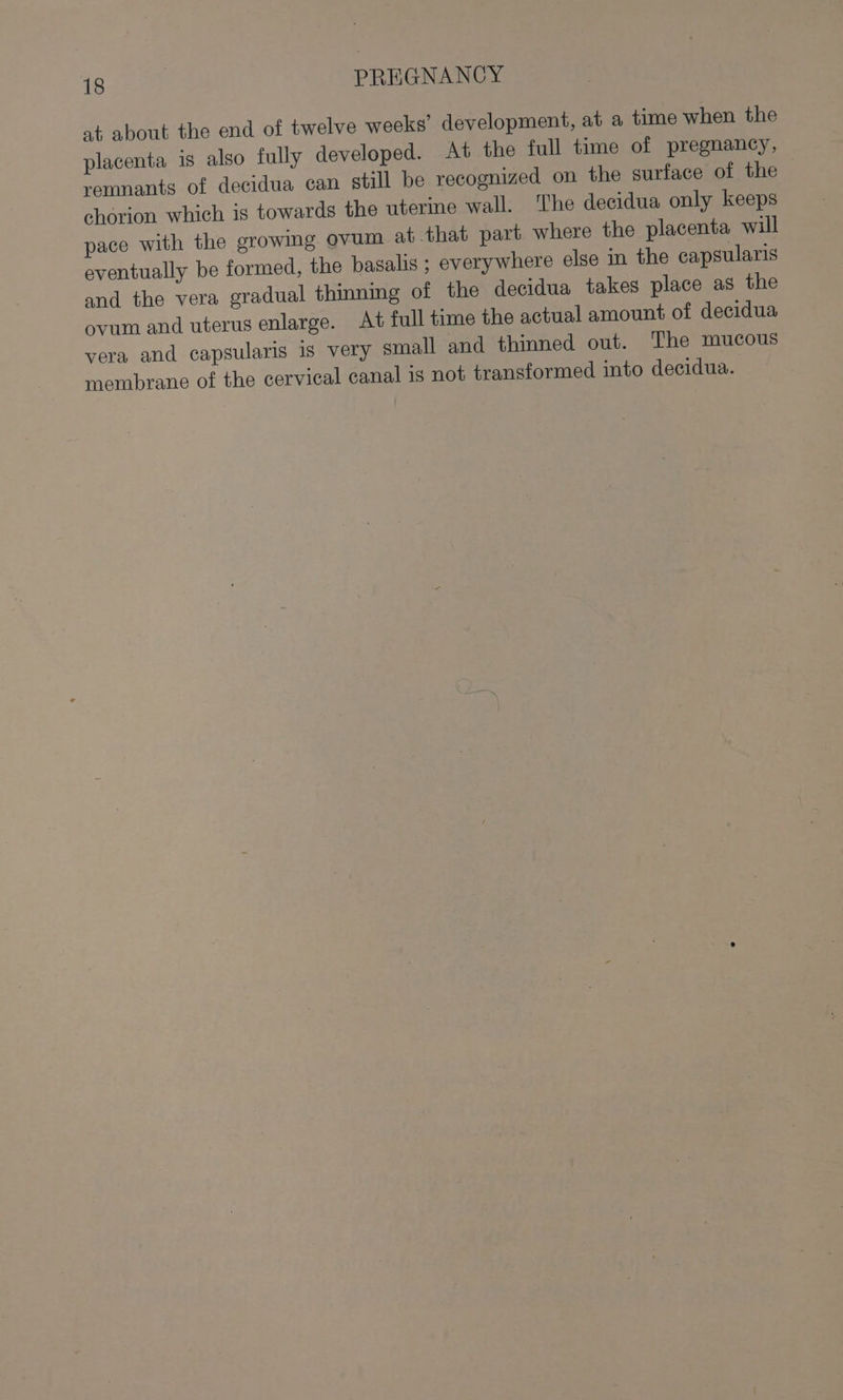 at about the end of twelve weeks’ development, at a time when the placenta is also fully developed. At the full time of pregnancy, remnants of decidua can still be recognized on the surface of the chorion which is towards the uterine wall. The decidua only keeps pace with the growing ovum at that part where the placenta will eventually be formed, the basalis ; everywhere else in the capsularis and the vera gradual thinning of the decidua takes place as the ovum and uterus enlarge. At full time the actual amount of decidua vera and capsularis is very small and thinned out. The mucous membrane of the cervical canal is not transformed into decidua.