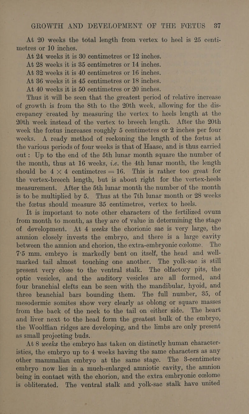 At 20 weeks the total length from vertex to heel is 25 centi- metres or 10 inches. 3 At 24 weeks it is 80 centimetres or 12 inches. At 28 weeks it is 35 centimetres or 14 inches. At 32 weeks it is 40 centimetres or 16 inches. At 36 weeks it is 45 centimetres or 18 inches. At 40 weeks it is 50 centimetres or 20 inches. Thus it will be seen that the greatest period of relative mcrease of growth is from the 8th to the 20th week, allowing for the dis- crepancy created by measuring the vertex to heels length at the 20th week instead of the vertex to breech length. After the 20th week the foetus increases roughly 5 centimetres or 2 inches per four weeks. A ready method of reckoning the length of the foetus at the various periods of four weeks is that of Haase, and is thus carried out: Up to the end of the 5th lunar month square the number of the month, thus at 16 weeks, 7.¢c. the 4th lunar month, the length should be 4 xX 4 centimetres = 16. This is rather too great for the vertex-breech length, but is about right for the vertex-heels measurement. After the 5th lunar month the number of the month _ is to be multiplied by 5. Thus at the 7th lunar month or 28 weeks the foetus should measure 85 centimetres, vertex to heels. It is important to note other characters of the fertilized ovum from month to month, as they are of value in determining the stage of development. At 4 weeks the chorionic sac is very large, the amnion closely invests the embryo, and there is a large cavity between the amnion and chorion, the extra-embryonic ccelome. The 75 mm. embryo is markedly bent on itself, the head and well- marked tail almost touching one another. The yolk-sac is still present very close to the ventral stalk. The olfactory pits, the optic vesicles, and the auditory vesicles are all formed, and four branchial clefts can be seen with the mandibular, hyoid, and three branchial bars bounding them. The full number, 35, of mesodermic somites show very clearly as oblong or square masses from the back of the neck to the tail on either side. The heart and liver next to the head form the greatest bulk of the embryo, the Woolffian ridges are developing, and the limbs are only present as small projecting buds. At 8 weeks the embryo has taken on distinctly human character- istics, the embryo up to 4 weeks having the same characters as any other mammalian embryo at the same stage. The 38-centimetre embryo now lies in a much-enlarged amniotic cavity, the amnion being in contact with the chorion, and the extra embryonic ccelome is obliterated. The ventral stalk and yolk-sac stalk have united