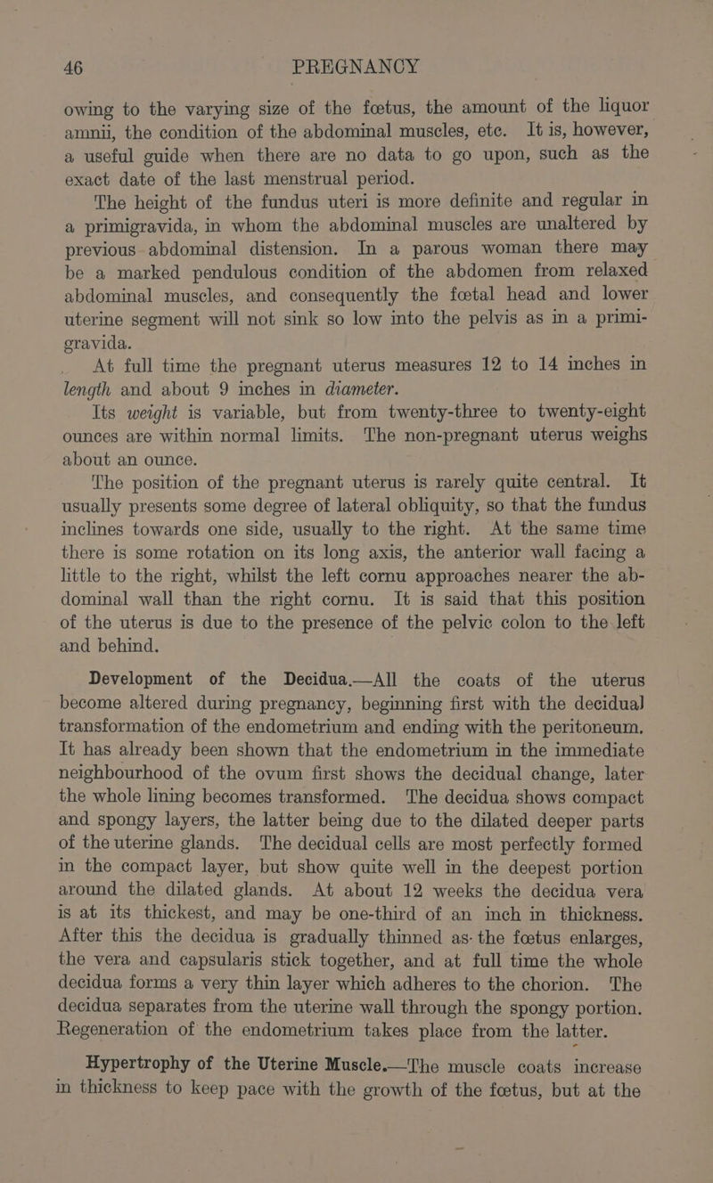 owing to the varying size of the foetus, the amount of the liquor amnii, the condition of the abdominal muscles, ete. It is, however, a useful guide when there are no data to go upon, such as the exact date of the last menstrual period. The height of the fundus uteri is more definite and regular in a primigravida, in whom the abdominal muscles are unaltered by previous abdominal distension. In a parous woman there may be a marked pendulous condition of the abdomen from relaxed abdominal muscles, and consequently the foetal head and lower uterine segment will not sink so low into the pelvis as in a primi- oravida. At full time the pregnant uterus measures 12 to 14 inches in length and about 9 mches in diameter. Its weight is variable, but from twenty-three to twenty-eight ounces are within normal limits. The non-pregnant uterus weighs about an ounce. The position of the pregnant uterus is rarely quite central. It usually presents some degree of lateral obliquity, so that the fundus inclines towards one side, usually to the right. At the same time there is some rotation on its long axis, the anterior wall facing a little to the right, whilst the left cornu approaches nearer the ab- dominal wall than the right cornu. It is said that this position of the uterus is due to the presence of the pelvic colon to the left and behind. ) Development of the Decidua.—All the coats of the uterus become altered during pregnancy, beginning first with the decidual transformation of the endometrium and ending with the peritoneum. Tt has already been shown that the endometrium in the immediate neighbourhood of the ovum first shows the decidual change, later the whole linmg becomes transformed. The decidua shows compact and spongy layers, the latter bemg due to the dilated deeper parts of the uterine glands. The decidual cells are most perfectly formed im the compact layer, but show quite well in the deepest portion around the dilated glands. At about 12 weeks the decidua vera is at its thickest, and may be one-third of an inch in thickness. After this the decidua is gradually thinned as: the footus enlarges, the vera and capsularis stick together, and at full time the whole decidua forms a very thin layer which adheres to the chorion. The decidua separates from the uterine wall through the spongy portion. Regeneration of the endometrium takes place from the latter. Hypertrophy of the Uterine Muscle.—The muscle coats increase in thickness to keep pace with the growth of the foetus, but at the