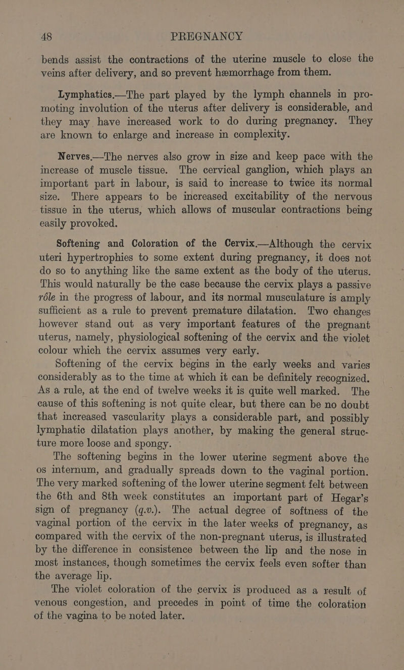 bends assist the contractions of the uterine muscle to close the veins after delivery, and so prevent hemorrhage from them. -Lymphatics——The part played by the lymph channels in pro- moting involution of the uterus after delivery is considerable, and they may have increased work to do during pregnancy. They are known to enlarge and increase in complexity. Nerves.—The nerves also grow in size and keep pace with the increase of muscle tissue. The cervical ganglion, which plays an important part in labour, is said to increase to twice its normal size. There appears to be increased excitability of the nervous tissue in the uterus, which allows of muscular contractions being easily provoked. Softening and Coloration of the Cervix—Although the cervix uteri hypertrophies to some extent during pregnancy, it does not do so to anything like the same extent as the body of the uterus. This would naturally be the case because the cervix plays a passive role in the progress of labour, and its normal musculature is amply sufficient as a rule to prevent premature dilatation. Two changes however stand out as very important features of the pregnant uterus, namely, physiological softening of the cervix and the violet colour which the cervix assumes very early. Softening of the cervix begins in the early weeks and varies considerably as to the time at which it can be definitely recognized. As a rule, at the end of twelve weeks it is quite well marked. The cause of this softening is not quite clear, but there can be no doubt that increased vascularity plays a considerable part, and possibly lymphatic dilatation plays another, by pe the general struc- ture more loose and spongy. The softening begins m the lower fie segment above the os internum, and gradually spreads down to the vaginal portion. The very marked softening of the lower uterine segment felt. between the 6th and 8th week constitutes an important part of Hegar’s sign of pregnancy (q.v.). The actual degree of softness of the vaginal portion of the cervix in the later weeks of pregnancy, as compared with the cervix of the non-pregnant uterus, is illustrated by the difference in consistence between the lip and the nose in most instances, though sometimes the cervix feels even softer than the average lip. The violet coloration of the cervix is produced as a result of venous congestion, and precedes in point of time the coloration of the vagina to be noted later.