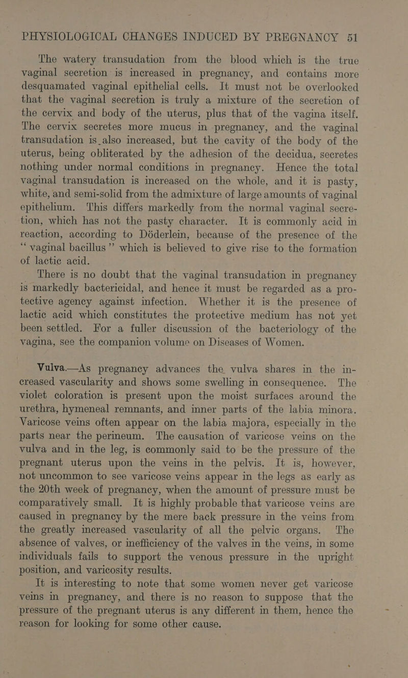 The watery transudation from the blood which is the true vaginal secretion is increased in pregnancy, and contains more desquamated vaginal epithelial cells. It must not be overlooked that the vaginal secretion is truly a mixture of the secretion of the cervix and body of the uterus, plus that of the vagina itself. The cervix secretes more mucus in pregnancy, and the vaginal transudation is_also increased, but the cavity of the body of the uterus, being obliterated by the adhesion of the decidua, secretes nothing under normal conditions in pregnancy. Hence the total vaginal transudation is increased on the whole, and it is pasty, white, and semi-solid from the admixture of large amounts of vaginal epithelium. This differs markedly from the normal vaginal secre- tion, which has not the pasty character. It is commonly acid in reaction, according to Déderlem, because of the presence of the ‘“ vaginal bacillus ’’ which is believed to give rise to the formation of lactic acid. There is no doubt that the vaginal transudation in pregnancy ig markedly bactericidal, and hence it must be regarded as a pro- tective agency against infection. Whether it is the presence of lactic acid which constitutes the protective medium has not yet been settled. For a fuller discussion of the bacteriology of the vagina, see the companion volume on Diseases of Women. Vulva—As pregnancy advances the vulva shares in the in- creased vascularity and shows some swelling in consequence. The violet coloration is present upon the moist surfaces around the urethra, hymeneal remnants, and inner parts of the labia minora. Varicose veins often appear on the labia majora, especially in the parts near the permeum. The causation of varicose veins on the vulva and in the leg, is commonly said to be the pressure of the pregnant uterus upon the veins in the pelvis. It is, however, not uncommon to see varicose veins appear in the legs as early as the 20th week of pregnancy, when the amount of pressure must be comparatively small. It is highly probable that varicose veins are caused in pregnancy by the mere back pressure in the veins from the greatly increased vascularity of all the pelvic organs. The absence of valves, or inefficiency of the valves in the veins, in some individuals fails to support the venous pressure in the upright position, and varicosity results. Tt is interesting to note that some women never get varicose vems in pregnancy, and there is no reason to suppose that the pressure of the pregnant uterus is any different in them, hence the reason for lookmg for some other cause.