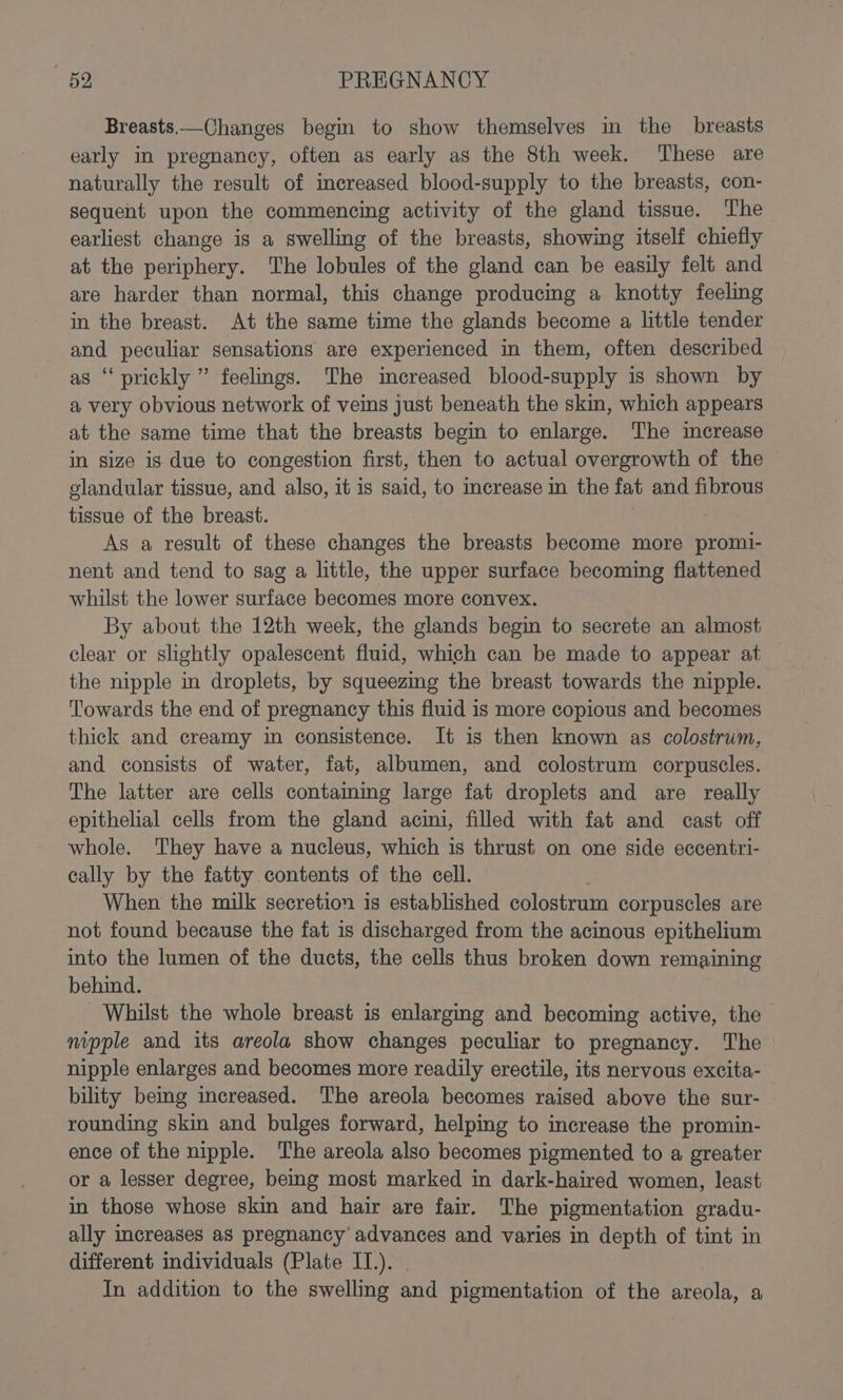 Breasts,—Changes begin to show themselves in the breasts early in pregnancy, often as early as the 8th week. These are naturally the result of increased blood-supply to the breasts, con- sequent upon the commencing activity of the gland tissue. The earliest change is a swelling of the breasts, showing itself chiefly at the periphery. The lobules of the gland can be easily felt and are harder than normal, this change producing a knotty feeling in the breast. At the same time the glands become a little tender and peculiar sensations are experienced in them, often described s ‘prickly ” feelings. The increased blood-supply is shown by a very obvious network of veins just beneath the skin, which appears at the same time that the breasts begin to enlarge. The imerease in size is due to congestion first, then to actual overgrowth of the glandular tissue, and also, it is said, to increase in the fat and fibrous tissue of the breast. As a result of these changes the breasts become more promi- nent and tend to sag a little, the upper surface becoming flattened whilst the lower surface becomes more convex. By about the 12th week, the glands begin to secrete an almost clear or slightly opalescent fluid, which can be made to appear at the nipple in droplets, by squeezing the breast towards the nipple. Towards the end of pregnancy this fluid is more copious and becomes thick and creamy in consistence. It is then known as colostrum, and consists of water, fat, albumen, and colostrum corpuscles. The latter are cells contaming large fat droplets and are really epithelial cells from the gland acini, filled with fat and cast off whole. They have a nucleus, which is thrust on one side eccentri- cally by the fatty contents of the cell. When the milk secretion is established colostrum corpuscles are not found because the fat is discharged from the acinous epithelium into the lumen of the ducts, the cells thus broken down remaining behind. Whilst the whole breast is enlarging and becoming active, the nipple and its areola show changes peculiar to pregnancy. The nipple enlarges and becomes more readily erectile, its nervous excita- bility bemg increased. The areola becomes raised above the sur- rounding skin and bulges forward, helping to increase the promin- ence of the nipple. The areola also becomes pigmented to a greater or a lesser degree, being most marked in dark-haired women, least in those whose skin and hair are fair. The pigmentation gradu- ally increases aS pregnancy advances and varies in depth of tint in different individuals (Plate IT.). In addition to the swelling and pigmentation of the areola, a