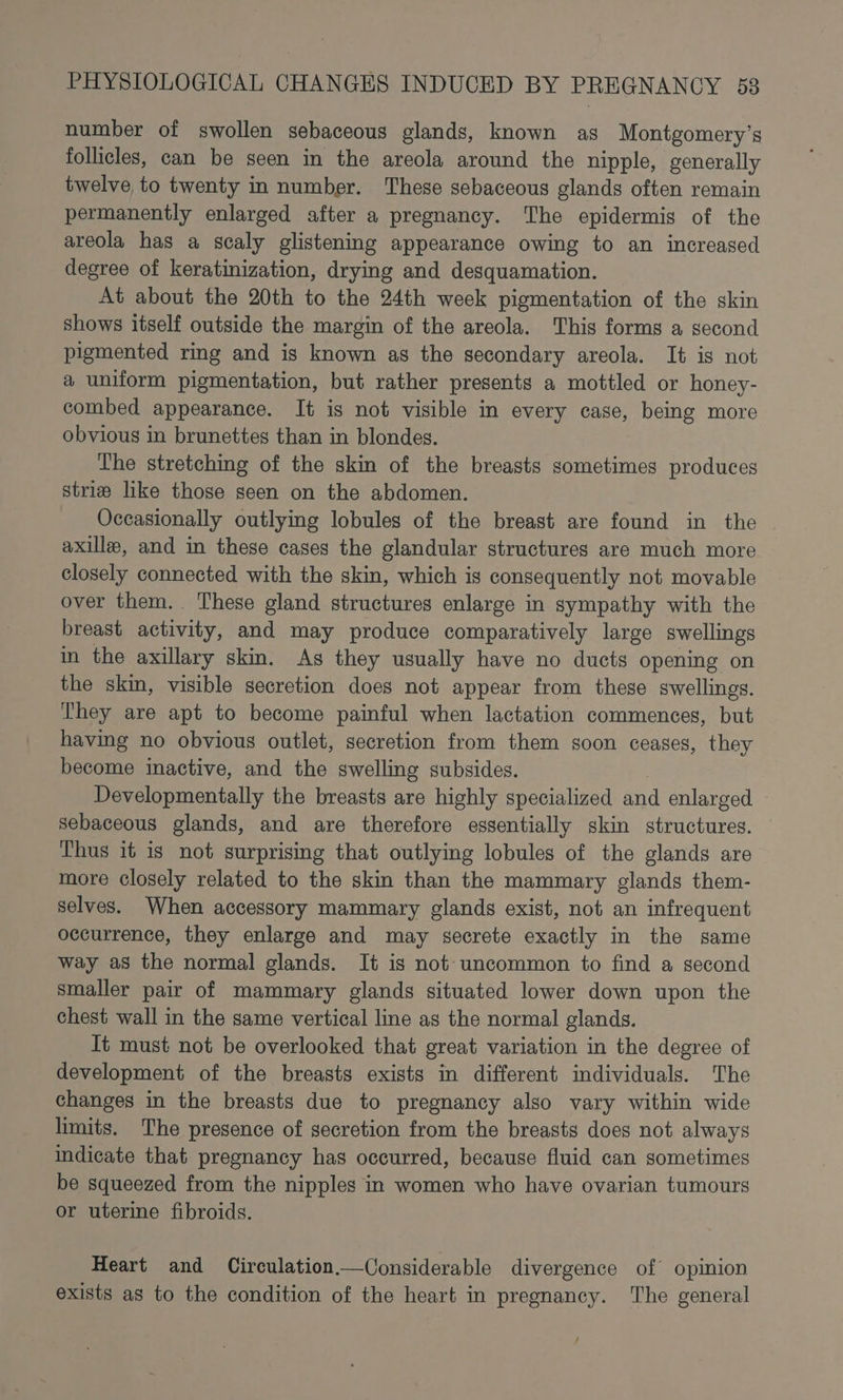 number of swollen sebaceous glands, known as Montgomery’s follicles, can be seen in the areola around the nipple, generally twelve to twenty in number. These sebaceous glands often remain permanently enlarged after a pregnancy. The epidermis of the areola has a scaly glistening appearance owing to an increased degree of keratinization, drying and desquamation. At about the 20th to the 24th week pigmentation of the skin shows itself outside the margin of the areola. This forms a second pigmented ring and is known as the secondary areola. It is not a uniform pigmentation, but rather presents a mottled or honey- combed appearance. It is not visible in every case, being more obvious in brunettes than in blondes. The stretching of the skin of the breasts sometimes produces strie like those seen on the abdomen. Occasionally outlying lobules of the breast are found in the axilla, and in these cases the glandular structures are much more closely connected with the skin, which is consequently not movable over them. ‘These gland structures enlarge in sympathy with the breast activity, and may produce comparatively large swellings in the axillary skin. As they usually have no duets opening on the skin, visible secretion does not appear from these swellings. They are apt to become painful when lactation commences, but having no obvious outlet, secretion from them soon ceases, they become inactive, and the swelling subsides. Developmentally the breasts are highly specialized and enlarged — sebaceous glands, and are therefore essentially skin structures. Thus it is not surprising that outlying lobules of the glands are more closely related to the skin than the mammary glands them- selves. When accessory mammary glands exist, not an infrequent occurrence, they enlarge and may secrete exactly in the same way as the normal glands. It is not uncommon to find a second smaller pair of mammary glands situated lower down upon the chest wall in the same vertical line as the normal glands. _ It must not be overlooked that great variation in the degree of development of the breasts exists in different individuals. The changes in the breasts due to pregnancy also vary within wide limits. The presence of secretion from the breasts does not always indicate that pregnancy has occurred, because fluid can sometimes be squeezed from the nipples in women who have ovarian tumours or uterme fibroids. Heart and Circulation.—Considerable divergence of opinion exists as to the condition of the heart in pregnancy. The general /