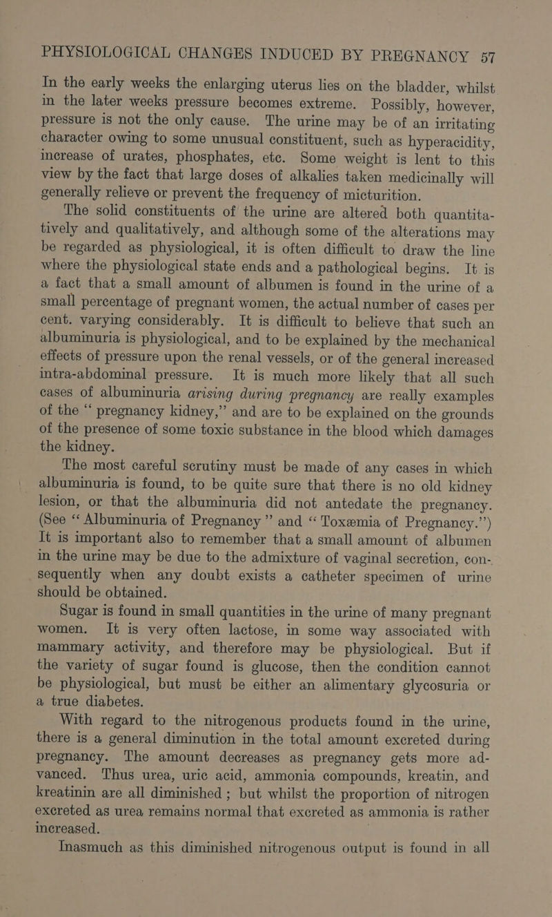 In the early weeks the enlarging uterus lies on the bladder, whilst. in the later weeks pressure becomes extreme. Possibly, however, pressure is not the only cause. The urine may be of an irritating character owing to some unusual constituent, such as hyperacidity, increase of urates, phosphates, etc. Some weight is lent to this view by the fact that large doses of alkalies taken medicinally will generally relieve or prevent the frequency of micturition. The solid constituents of the urine are altered both quantita- tively and qualitatively, and although some of the alterations may be regarded as physiological, it is often difficult to draw the line where the physiological state ends and a pathological begins. It. is a fact that a small amount of albumen is found in the urine of a small percentage of pregnant women, the actual number of cases per cent. varying considerably. It is difficult to believe that such an albuminuria is physiological, and to be explained by the mechanical effects of pressure upon the renal vessels, or of the general increased intra-abdominal pressure. It is much more likely that all such cases of albuminuria arising during pregnancy are really examples of the “ pregnancy kidney,” and are to be explained on the grounds of the presence of some toxic substance in the blood which damages the kidney. The most careful scrutiny must be made of any cases in which albuminuria is found, to be quite sure that there is no old kidney lesion, or that the albuminuria did not antedate the pregnancy. (See ‘‘ Albuminuria of Pregnancy ” and “ Toxemia of Pregnancy.’’) It is important also to remember that a small amount of albumen in the urine may be due to the admixture of vaginal secretion, con- sequently when any doubt exists a catheter specimen of urine should be obtained. Sugar is found in small quantities in the urine of many pregnant women. It is very often lactose, in some way associated with mammary activity, and therefore may be physiological. But if the variety of sugar found is glucose, then the condition cannot be physiological, but must be either an alimentary glycosuria or a true diabetes. With regard to the nitrogenous products found in the urine, there is a general diminution in the total amount excreted during pregnancy. The amount decreases as pregnancy gets more ad- vanced. Thus urea, uric acid, ammonia compounds, kreatin, and kreatinin are all diminished ; but whilst the proportion of nitrogen excreted as urea remains normal that excreted as ammonia is rather increased. | Inasmuch as this diminished nitrogenous output is found in all