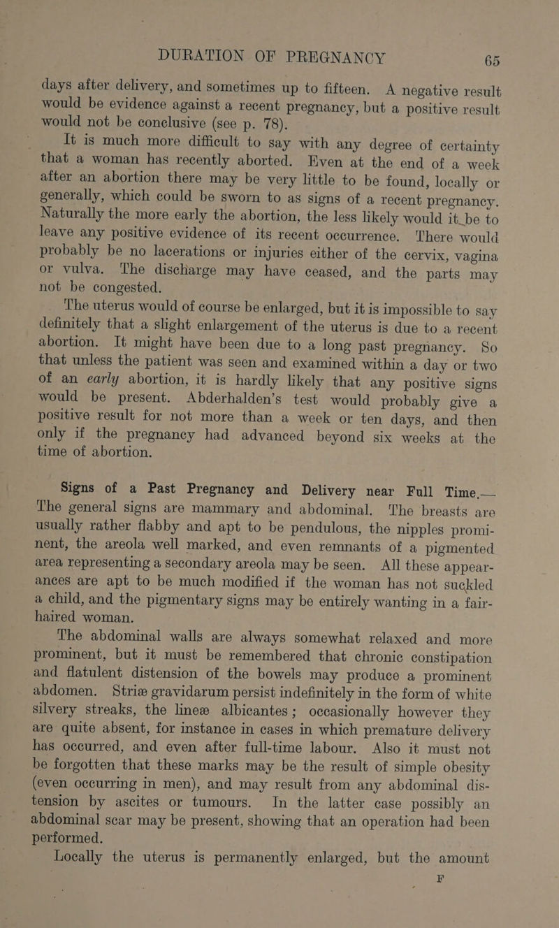 days after delivery, and sometimes up to fifteen. A negative result would be evidence against a recent pregnancy, but a positive result would not be conclusive (see p. 78). It is much more difficult to say with any degree of certainty that a woman has recently aborted. Even at the end of a week after an abortion there may be very little to be found, locally or generally, which could be sworn to as signs of a recent pregnancy. Naturally the more early the abortion, the less likely would it_be to leave any positive evidence of its recent occurrence. There would probably be no lacerations or injuries either of the cervix, vagina or vulva. The discharge may have ceased, and the parts may not be congested. The uterus would of course be enlarged, but it is impossible to say definitely that a slight enlargement of the uterus ig due to a recent abortion. It might have been due to a long past pregnancy. So that unless the patient was seen and examined within a day or two of an early abortion, it is hardly likely that any positive signs would be present. Abderhalden’s test would probably give a positive result for not more than a week or ten days, and then only if the pregnancy had advanced beyond six weeks at the time of abortion. Signs of a Past Pregnancy and Delivery near Full Time,— The general signs are mammary and abdominal. The breasts are usually rather flabby and apt to be pendulous, the nipples promi- nent, the areola well marked, and even remnants of a pigmented area representing a secondary areola may be seen. All these appear- ances are apt to be much modified if the woman has not suckled a child, and the pigmentary signs may be entirely wanting in a, fair- haired woman. The abdominal walls are always somewhat relaxed and more prominent, but it must be remembered that chronic constipation and flatulent distension of the bowels may produce a prominent abdomen. Striz gravidarum persist indefinitely in the form of white silvery streaks, the linew albicantes; occasionally however they are quite absent, for instance in cases in which premature delivery has occurred, and even after full-time labour. Also it must not be forgotten that these marks may be the result of simple obesity (even occurring in men), and may result from any abdominal dis- tension by ascites or tumours. In the latter case possibly an abdominal scar may be present, showing that an operation had been performed. Locally the uterus is permanently enlarged, but the amount : F