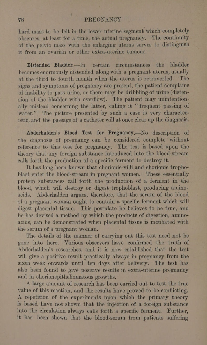 hard mags to be felt in the lower uterine segment which completely obscures, at least for a time, the actual pregnancy. The continuity . of the pelvic mass with the enlarging uterus serves to distinguish it from an ovarian or other extra-uterine tumour. Distended Bladder.—In certain circumstances the bladder becomes enormously distended along with a pregnant uterus, usually at the third to fourth month when the uterus is retroverted. ‘I'he signs and symptoms of pregnancy are present, the patient complains of inability to pass urine, or there may be dribbling of urine (disten- sion of the bladder with overflow). The patient may unintention- ally mislead concerning the latter, calling it “frequent passing of water.” The picture presented by such a case is very character- istic, and the passage of -a catheter will at once clear up the diagnosis. Abderhalden’s Blood Test for Pregnancy.—No description of the diagnosis of pregnancy can be considered complete without reference to this test for pregnancy. ‘The test is based upon the theory that any foreign substance introduced into the blood-stream calls forth the production of a specific ferment to destroy it. It has long been known that chorionic villi and chorionic tropho- blast enter the blood-stream in pregnant women. ‘These essentially protein substances call forth the production of a ferment in the blood, which will destroy or digest trophoblast, producing amino- acids. Abderhalden argues, therefore, that the serum of the blood of a pregnant woman ought to contain a specific ferment which will digest placental tissue. This postulate he believes to be true, and. he has devised a method by which the products of digestion, amino- acids, can be demonstrated when placental tissue is incubated with the serum of a pregnant woman. The details of the manner of carrying out this test need not be gone into here. . Various observers have confirmed the truth of Abderhalden’s researches, and it is now established that the test will give a positive result practically always in pregnancy from the sixth week onwards until ten days after delivery. The test has also been found to give positive results in extra-uterine pregnancy and in chorionepitheliomatous growths. A large amount of research has been carried out to test the true value of this reaction, and the results have proved to be conflicting. A repetition of the experiments upon which the primary theory is based have not shown that the injection of a foreign substance into the circulation always calls forth a specific ferment. Further, it has been shown that the blood-serum from patients suffering