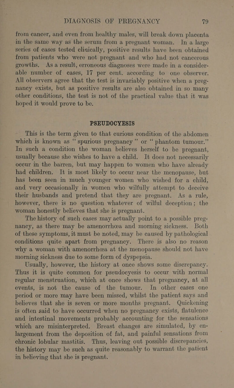 from cancer, and even from healthy males, will break down placenta in the same way as the serum from a pregnant woman. In a large series of cases tested clinically, positive results have been obtained from patients who were not pregnant and who had not cancerous growths. Asa result, erroneous diagnoses were made in a consider- able number of cases, 17 per cent. according to one observer. All observers agree that the test is invariably positive when a preg- nancy exists, but as positive results are also obtained in so many other conditions, the test is not of the practical value that it was hoped it would prove to be. PSEUDOCYESIS This is the term given to that curious condition of the abdomen. which is known as “ spurious pregnancy ”’ or ‘“‘ phantom tumour.” In such a condition the woman believes herself to be pregnant, usually because she wishes to have a child. It does not necessarily occur in the barren, but. may happen to women who have already had children. It is most likely to occur near the menopause, but has been seen in much younger women who wished for a child, and very occasionally in women who wilfully attempt to deceive their husbands and pretend that they are pregnant. As a rule, however, there is no question whatever of wilful deception; the woman honestly believes that she is pregnant. | The history of such cases may actually point to a possible pree- nancy, as there may be amenorrhcea and morning sickness. Both of these symptoms, it must be noted, may be caused by pathological conditions quite apart from pregnancy. There is also no reason why a woman with amenorrhea at the menopause should not have morning sickness due to some form of dyspepsia. Usually, however, the history at once shows some discrepancy. Thus it is quite common for pseudocyesis to occur with normal regular menstruation, which at once shows that pregnancy, at all events, is not the cause of the tumour. In other cases one period or more may have been missed, whilst the patient says and believes that she is seven or more months pregnant. Quickening is often said to have occurred when no pregnancy exists, flatulence and intestinal movements probably accounting for the sensations which are misinterpreted. Breast changes are simulated, by en- largement from the deposition of fat, and painful sensations from chronic lobular mastitis. Thus, leaving out possible discrepancies, the history may be such as quite reasonably to warrant the patient in believing that she is pregnant.