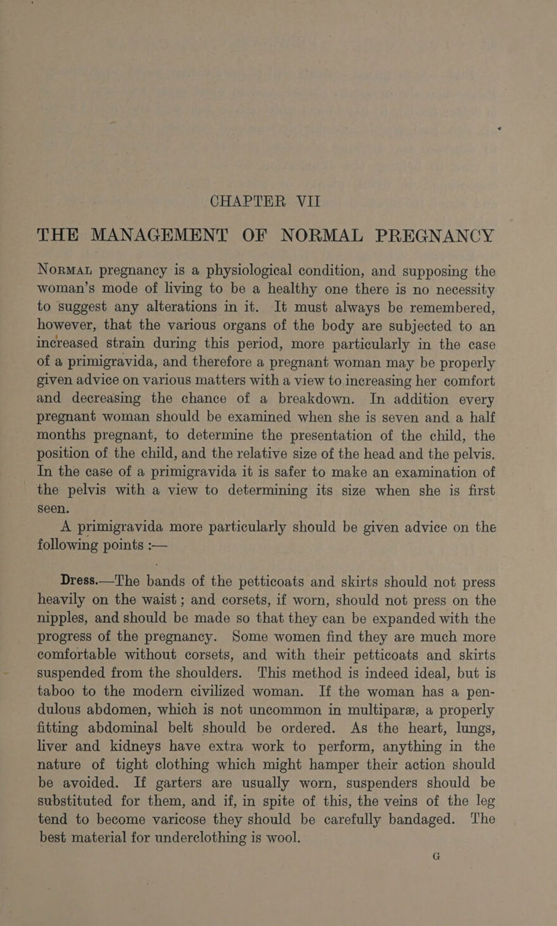 CHAPTER VII THE MANAGEMENT OF NORMAL PREGNANCY NoRMAL pregnancy is a physiological condition, and supposing the woman’s mode of living to be a healthy one there is no necessity to suggest any alterations in it. It must always be remembered, however, that the various organs of the body are subjected to an increased strain during this period, more particularly in the case of a primigravida, and therefore a pregnant woman may be properly given advice on various matters with a view to increasing her comfort and decreasing the chance of a breakdown. In addition every pregnant woman should be examined when she is seven and a half months pregnant, to determine the presentation of the child, the position of the child, and the relative size of the head and the pelvis. In the case of a primigravida it is safer to make an examination of _ the pelvis with a view to determining its size when she is first seen. A primigravida more particularly should be given advice on the following points :— Dress.—The bands of the petticoats and skirts should not press heavily on the waist ; and corsets, if worn, should not press on the nipples, and should be made so that they can be expanded with the progress of the pregnancy. Some women find they are much more comfortable without corsets, and with their petticoats and skirts suspended from the shoulders. This method is indeed ideal, but is taboo to the modern civilized woman. If the woman has a pen- dulous abdomen, which is not uncommon in multipare, a properly fitting abdominal belt should be ordered. As the heart, lungs, liver and kidneys have extra. work to perform, anything in the nature of tight clothing which might hamper their action should be avoided. If garters are usually worn, suspenders should be substituted for them, and if, in spite of this, the veins of the leg tend to become varicose they should be carefully bandaged. ‘The best material for underclothing is wool. G
