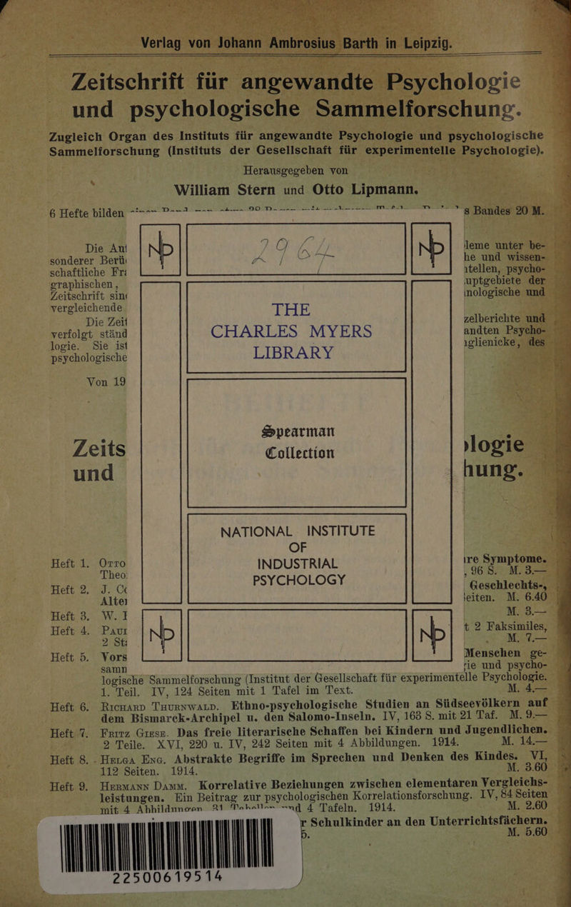 Verlag von Johann Ambrosius Barth in Leipzig. nn Zeitschrift für angewandte Psychologie und psychologische Sammelforschung. Zugleich Organ des Instituts für angewandte Psychologie und psychologische Sammeliorschung (Instituts der Gesellschaft für experimentelle Psychologie). Herausgegeben von William Stern und Otto Lipmann. G Hette N N ET EEE EEE ET HETTEETE pris kö A RO På 8 Bandes 20 M. Die Au sonderer Berüı schaftliche Fr: ıtellen, psycho- graphischen , uptgebiete der Zeitschrift sin ıinologische und vergleichende | Die Zeil zelberichte und _ vettolat ständ CHARLES MYERS andten Psycho- ogie. Sie ist ıglienicke, des psychologische LIBRARY | Von 19 x Spearman | A Zeits Collection logie und hung. NATIONAL INSTITUTE | OF | 4 Heft 1. Orro INDUSTRIAL ıre Symptome. Heft 2. eo PSYCHOLOGY | Gere 3 Alteı jeiten. M. 6.40 | Heft 3. W.1 | M. 3.— Heft 4. Pau N ND t 2 Faksimiles, 2 St: &gt; 1 LA Heft 5. Vors Menschen ge- samn rie und psycho- logische Sammelforschung (Institut der Gesellschaft für experimentelle Psychologie. 1. Teil. IV, 124 Seiten mit 1 Tafel im Text. M. 4.— Heft 6. Rıcmarn Tuurnwarp. Ethno-psychologische Studien an Südseevölkern auf dem Bismarek-Archipel u. den Salomo-Inseln. IV, 163 8. mit 21 Taf. M. 9.— Heft 7. Frırz Gıese. Das freie literarische Schaffen bei Kindern und Jugendlichen. 2 Teile. XVI, 220 u. IV, 242 Seiten mit 4 Abbildungen. 1914. M. 14.— Heft 8. - Hrrca Eng. Abstrakte Begriffe im Sprechen und Denken des Kindes. VI, 112 Seiten. 1914. M. 3.60 Heft 9. HERMANN Damm. Korrelative Beziehungen zwischen elementaren Vergleichs- leistungen. Ein Beitrag zur psychologischen Korrelationsforschung. IV, 84 Seiten mit 4 Abhildnnoen 21 Tahaa ng 4 Tafeln. 1914. M. 2.60 m ===