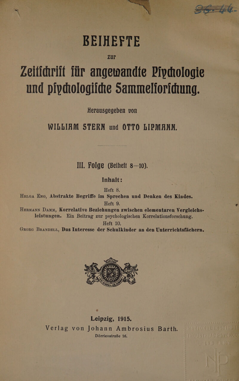 BEIHEFTE Zeitidwriit für angewandte Piydıologie und pivdiologiihe Sammelioridung. Herausgegeben von WIbLIAM STERN und OTTO bIPMANN. Ill. Folge (Beiheit 8—10). Inhalt: Heft 8. HErGaA Eng, Abstrakte Begriffe im Sprechen und Denken des Kindes. Heft 9. Hermann Daum, Korrelative Beziehungen zwischen elementaren Vergleichs- leistungen. Ein Beitrag zur psychologischen Korrelationsforschung. Heft 10. GEORG BRANDELL, Das Interesse der Schulkinder an den Unterrichtsfächern.