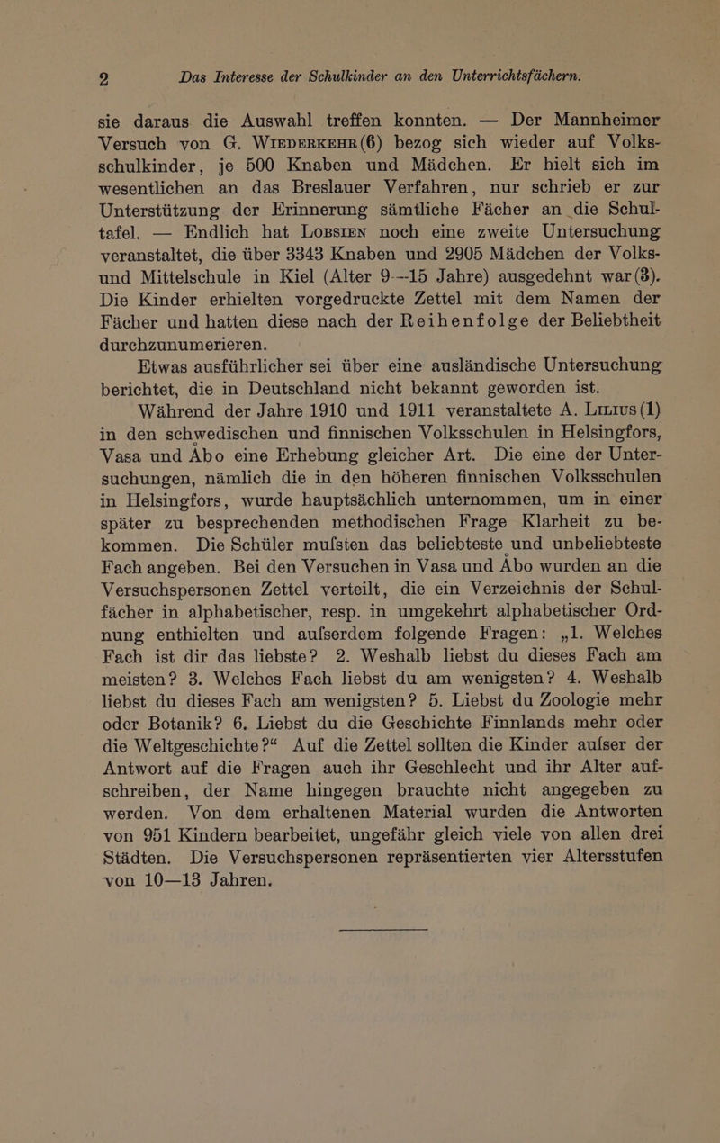 sie daraus die Auswahl treffen konnten. — Der Mannheimer Versuch von G. WIEDERKEHR(6) bezog sich wieder auf Volks- schulkinder, je 500 Knaben und Mädchen. Er hielt sich im wesentlichen an das Breslauer Verfahren, nur schrieb er zur Unterstützung der Erinnerung sämtliche Fächer an die Schul- tafel. — Endlich hat LoBsIen noch eine zweite Untersuchung veranstaltet, die über 3343 Knaben und 2905 Mädchen der Volks- und Mittelschule in Kiel (Alter 9---15 Jahre) ausgedehnt war (3). Die Kinder erhielten vorgedruckte Zettel mit dem Namen der Fächer und hatten diese nach der Reihenfolge der Beliebtheit durchzunumerieren. Etwas ausführlicher sei über eine ausländische Untersuchung berichtet, die in Deutschland nicht bekannt geworden ist. Während der Jahre 1910 und 1911 veranstaltete A. Lizıus (1) in den schwedischen und finnischen Volksschulen in Helsingfors, Vasa und Abo eine Erhebung gleicher Art. Die eine der Unter- suchungen, nämlich die in den höheren finnischen Volksschulen in Helsingfors, wurde hauptsächlich unternommen, um in einer später zu besprechenden methodischen Frage Klarheit zu be- kommen. Die Schüler mulsten das beliebteste und unbeliebteste Fach angeben. Bei den Versuchen in Vasa und Abo wurden an die Versuchspersonen Zettel verteilt, die ein Verzeichnis der Schul- fächer in alphabetischer, resp. in umgekehrt alphabetischer Ord- nung enthielten und aulserdem folgende Fragen: „1. Welches Fach ist dir das liebste? 2. Weshalb liebst du dieses Fach am meisten? 3. Welches Fach liebst du am wenigsten? 4. Weshalb liebst du dieses Fach am wenigsten? 5. Liebst du Zoologie mehr oder Botanik? 6. Liebst du die Geschichte Finnlands mehr oder die Weltgeschichte?“ Auf die Zettel sollten die Kinder aulser der Antwort auf die Fragen auch ihr Geschlecht und ihr Alter auf- schreiben, der Name hingegen brauchte nicht angegeben zu werden. Von dem erhaltenen Material wurden die Antworten von 951 Kindern bearbeitet, ungefähr gleich viele von allen drei Städten. Die Versuchspersonen repräsentierten vier Altersstufen von 10—13 Jahren.