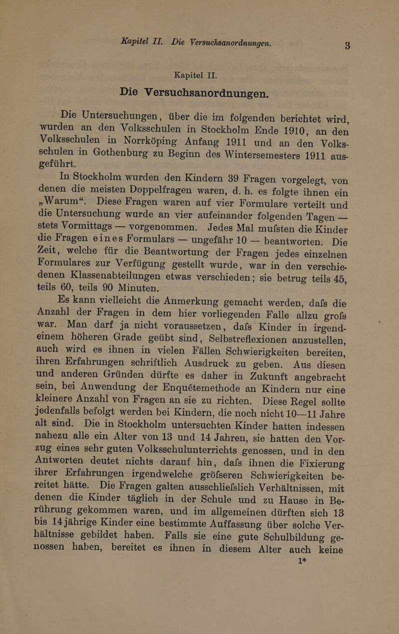 Kapitel II. Die Versuchsanordnungen. Die Untersuchungen, über die im folgenden berichtet wird, wurden an den Volksschulen in Stockholm Ende 1910, an den Volksschulen in Norrköping Anfang 1911 und an den Volks- schulen in Gothenburg zu Beginn des Wintersemesters 1911 aus- geführt. In Stockholm wurden den Kindern 39 Fragen vorgelegt, von denen die meisten Doppelfragen waren, d.h. es folgte ihnen ein „Warum“, Diese Fragen waren auf vier Formulare verteilt und die Untersuchung wurde an vier aufeinander folgenden Tagen — stets Vormittags — vorgenommen. Jedes Mal mulsten die Kinder die Fragen eines Formulars — ungefähr 10 — beantworten. Die Zeit, welche für die Beantwortung der Fragen jedes einzelnen Formulares zur Verfügung gestellt wurde, war in den verschie- denen Klassenabteilungen etwas verschieden; sie betrug teils 45, teils 60, teils 90 Minuten. Es kann vielleicht die Anmerkung gemacht werden, dafs die Anzahl der Fragen in dem hier vorliegenden Falle allzu grofs war. Man darf ja nicht voraussetzen, dafs Kinder in irgend- einem höheren Grade geübt sind, Selbstreflexionen anzustellen, auch wird es ihnen in vielen Fällen Schwierigkeiten bereiten, ihren Erfahrungen schriftlich Ausdruck zu geben. Aus diesen und anderen Gründen dürfte es daher in Zukunft angebracht sein, bei Anwendung der Enquötemethode an Kindern nur eine kleinere Anzahl von Fragen an sie zu richten. Diese Regel sollte jedenfalls befolgt werden bei Kindern, die noch nicht 10—11 Jahre alt sind. Die in Stockholm untersuchten Kinder hatten indessen nahezu alle ein Alter von 13 und 14 Jahren, sie hatten den Vor- zug eines sehr guten Volksschulunterrichts genossen, und in den Antworten deutet nichts darauf hin, dafs ihnen die Fixierung ihrer Erfahrungen irgendwelche gröfseren Schwierigkeiten be- reitet hätte. Die Fragen galten ausschliefslich Verhältnissen, mit denen die Kinder täglich in der Schule und zu Hause in Be- rührung gekommen waren, und im allgemeinen dürften sich 13 bis 14 jährige Kinder eine bestimmte Auffassung über solche Ver- hältnisse gebildet haben. Falls sie eine gute Schulbildung ge- nossen haben, bereitet es ihnen in diesem Alter auch keine 1*