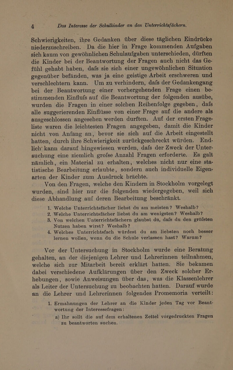 Schwierigkeiten, ihre Gedanken über diese täglichen Eindrücke niederzuschreiben. Da die hier in Frage kommenden Aufgaben sich kaum von gewöhnlichen Schulaufgaben unterschieden, dürften die Kinder bei der Beantwortung der Fragen auch nicht das Ge- fühl gehabt haben, dafs sie sich einer ungewöhnlichen Situation gegenüber befänden, was ja eine geistige Arbeit erschweren und verschlechtern kann. Um zu verhindern, dafs der Gedankengang bei der Beantwortung einer vorhergehenden Frage einen be- stimmenden Einflufs auf die Beantwortung der folgenden ausübe, wurden die Fragen in einer solchen Reihenfolge gegeben, dafs alle suggerierenden Einflüsse von einer Frage auf die andere als ausgeschlossen angesehen werden durften. Auf der ersten Frage- liste waren die leichtesten Fragen angegeben, damit die Kinder nicht von Anfang an, bevor sie sich auf die Arbeit eingestellt hatten, durch ihre Schwierigkeit zurückgeschreckt würden. End- lich‘ kann darauf hingewiesen werden, dafs der Zweck der Unter- suchung eine ziemlich grofse Anzahl Fragen erforderte. Es galt nämlich, ein Material zu erhalten, welches nicht nur eine sta- tistische Bearbeitung erlaubte, sondern auch individuelle Eigen- arten der Kinder zum Ausdruck brächte. Von den Fragen, welche den Kindern in Stockholm vorgelegt wurden, sind hier nur die folgenden wiedergegeben, weil sich diese Abhandlung auf deren Bearbeitung beschränkt. 1. Welche Unterrichtsfächer liebst du am meisten? Weshalb? 2, Welche Unterrichtsfächer liebst du am wenigsten? Weshalb? 3. Von welchen Unterrichtsfächern glaubst du, dafs du den gröfsten Nutzen haben wirst? Weshalb’? 4. Welches Unterrichtsfach würdest du am liebsten noch besser lernen wollen, wenn du die Schule verlassen hast? Warum? Vor der Untersuchung in Stockholm wurde eine Beratung gehalten, an der diejenigen Lehrer und Lehrerinnen teilnahmen, welche sich zur Mitarbeit bereit erklärt hatten. Sie bekamen dabei verschiedene Aufklärungen über den Zweck solcher Er- hebungen, sowie Anweisungen über das, was die Klassenlehrer als Leiter der Untersuchung zu beobachten hatten. Darauf wurde an die Lehrer und Lehrerinnen folgendes Promemoria verteilt: 1. Ermahnungen der Lehrer an die Kinder jeden Tag vor Beant- wortung der Interessefragen: a) Ihr sollt die auf dem erhaltenen Zettel vorgedruckten Fragen zu beantworten suchen.