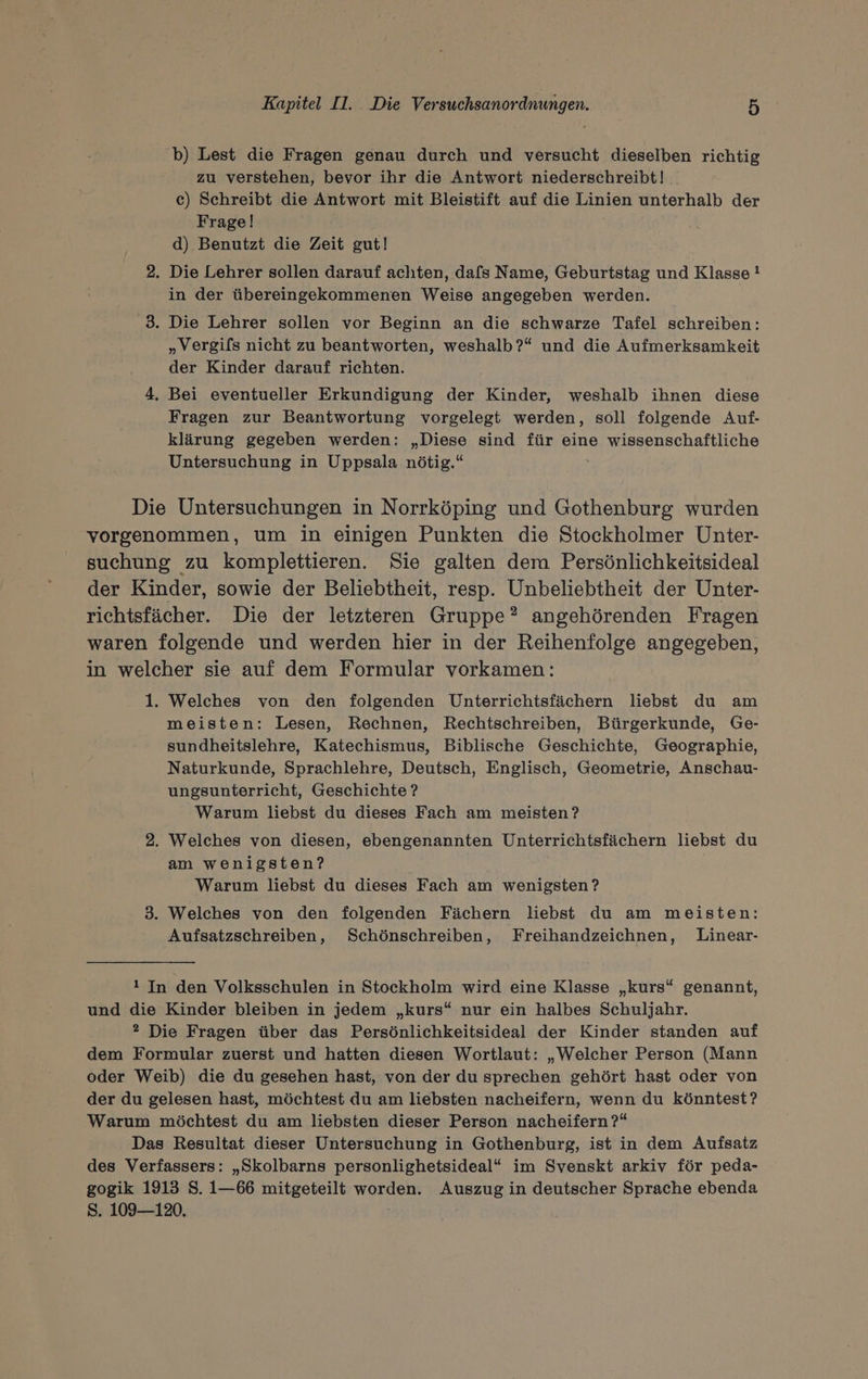 b) Lest die Fragen genau durch und versucht dieselben richtig zu verstehen, bevor ihr die Antwort niederschreibt!. c) Schreibt die Antwort mit Bleistift auf die Linien unterhalb der Frage! d) Benutzt die Zeit gut! 2. Die Lehrer sollen darauf achten, dafs Name, Geburtstag und Klasse ! in der übereingekommenen Weise angegeben werden. 3. Die Lehrer sollen vor Beginn an die schwarze Tafel schreiben: „Vergifs nicht zu beantworten, weshalb?“ und die Aufmerksamkeit der Kinder darauf richten. 4, Bei eventueller Erkundigung der Kinder, weshalb ihnen diese Fragen zur Beantwortung vorgelegt werden, soll folgende Auf- klärung gegeben werden; „Diese sind für eine wissenschaftliche Untersuchung in Uppsala nötig.“ Die Untersuchungen in Norrköping und Gothenburg wurden vorgenommen, um in einigen Punkten die Stockholmer Unter- suchung zu komplettieren. Sie galten dem Persönlichkeitsideal der Kinder, sowie der Beliebtheit, resp. Unbeliebtheit der Unter- richtsfächer. Die der letzteren Gruppe”? angehörenden Fragen waren folgende und werden hier in der Reihenfolge angegeben, in welcher sie auf dem Formular vorkamen: - 1. Welches von den folgenden Unterrichtsfächern liebst du am meisten: Lesen, Rechnen, Rechtschreiben, Bürgerkunde, Ge- sundheitslehre, Katechismus, Biblische Geschichte, Geographie, Naturkunde, Sprachlehre, Deutsch, Englisch, Geometrie, Anschau- ungsunterricht, Geschichte ? Warum liebst du dieses Fach am meisten ? 2. Welches von diesen, ebengenannten Unterrichtsfächern liebst du am wenigsten? Warum liebst du dieses Fach am wenigsten? 3. Welches von den folgenden Fächern liebst du am meisten: Aufsatzschreiben, Schönschreiben, Freihandzeichnen, Linear- 1 In den Volksschulen in Stockholm wird eine Klasse „kurs“ genannt, und die Kinder bleiben in jedem „kurs“ nur ein halbes Schuljahr. 2? Die Fragen über das Persönlichkeitsideal der Kinder standen auf dem Formular zuerst und hatten diesen Wortlaut: „Welcher Person (Mann oder Weib) die du gesehen hast, von der du sprechen gehört hast oder von der du gelesen hast, möchtest du am liebsten nacheifern, wenn du könntest? Warum möchtest du am liebsten dieser Person nacheifern ?“ Das Resultat dieser Untersuchung in Gothenburg, ist in dem Aufsatz des Verfassers: „Skolbarns personlighetsideal“ im Svenskt arkiv för peda- gogik 1913 S. 1—66 mitgeteilt worden. Auszug in deutscher Sprache ebenda Ss. 109—120.