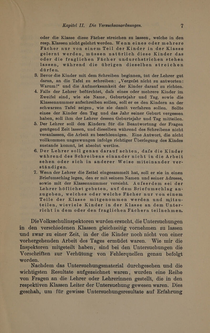 oder die Klasse diese Fächer streichen zu lassen, welche in den resp. Klassen nicht gelehrt werden. Wenn eines oder mehrere Fächer nur von einem Teil der Kinder in der Klasse gelernt werden, müssen natürlich diese Kinder das oder die fraglichen Fächer undurchstrichen stehen lassen, während die übrigen dieselben streichen dürfen. 3. Bevor die Kinder mit dem Schreiben beginnen, tut der Lehrer gut daran, an die Tafel zu schreiben: „Vergefst nicht zu antworten: Warum!* und die Aufmerksamkeit der Kinder darauf zu richten. 4. Falls der Lehrer befürchtet, dafs eines oder mehrere Kinder im Zweifel sind, wie sie Name, Geburtsjahr und Tag, sowie die Klassennummer aufschreiben sollen, soll er es den Kindern an der schwarzen Tafel zeigen, wie sie damit verfahren sollen. Sollte eines der Kinder den Tag und das Jahr seiner Geburt vergessen haben, soll ihm der Lehrer dessen Geburtsjahr und Tag mitteilen. 5. Der Lehrer soll den Kindern für die Beantwortung der Fragen genügend Zeit lassen, und dieselben während des Schreibens nicht veranlassen, die Arbeit zu beschleunigen. Eine Antwort, die nicht vollkommen ungezwungen infolge richtiger Überlegung des Kindes zustande kommt, ist absolut wertlos. 6. Der Lehrer soll genau darauf achten, dafs die Kinder während des Schreibens einander nicht in die Arbeit sehen oder sich in anderer Weise miteinander ver- ständigen. 7. Wenn der Lehrer die Zettel eingesammelt hat, soll er sie in einen Briefumschlag legen, den er mit seinem Namen und seiner Adresse, sowie mit der Klassennummer versieht. Au[serdem sei der Lehrer höflichst gebeten, auf dem Briefumschlag an- zugeben, welches oder welche Fächer nur von einem Teile der Klasse mitgenommen werden und mitzu- teilen, wieviele Kinder in der Klasse an dem Unter- richt in dem oder den fraglichen Fächern teilnehmen. DieVolksschulinspektoren wurden ersucht, die Untersuchungen in den verschiedenen Klassen gleichzeitig vornehmen zu lassen und zwar zu einer Zeit, in der die Kinder noch nicht von einer vorhergehenden Arbeit des Tages ermüdet waren. Wie mir die Inspektoren mitgeteilt haben, sind bei den Untersuchungen die Vorschriften zur Verhütung von Fehlerquellen genau befolgt worden. Nachdem das Untersuchungsmaterial durchgesehen und die wichtigsten Resultate aufgezeichnet waren, wurden eine Reihe von Fragen an die Lehrer oder Lehrerinnen gestellt, die in den respektiven Klassen Leiter der Untersuchung gewesen waren. Dies geschah, um für gewisse Untersuchungsresultate auf Erfahrung