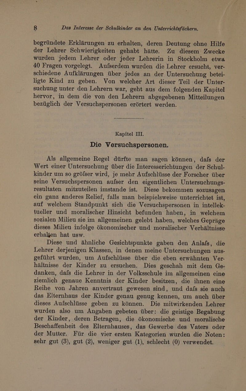 begründete Erklärungen zu erhalten, deren Deutung ohne Hilfe der Lehrer Schwierigkeiten gehabt hätte. Zu diesem Zwecke wurden jedem Lehrer oder jeder Lehrerin in Stockholm etwa 40 Fragen vorgelegt. Auflserdem wurden die Lehrer ersucht, ver- schiedene Aufklärungen über jedes an der Untersuchung betei- ligte Kind zu geben. Von welcher Art dieser Teil der Unter- suchung unter den Lehrern war, geht aus dem folgenden Kapitel hervor, in dem die von den Lehrern abgegebenen Mitteilungen bezüglich der Versuchspersonen erörtert werden. | Kapitel III. Die Versuchspersonen. Als allgemeine Regel dürfte man sagen können, dafs der Wert einer Untersuchung über die Interesserichtungen der Schul- kinder um so grölser wird, je mehr Aufschlüsse der Forscher über seine Versuchspersonen aufser den eigentlichen Untersuchungs- resultaten mitzuteilen imstande ist. Diese bekommen sozusagen ein ganz anderes Relief, falls man beispielsweise unterrichtet ist, auf welchem Standpunkt sich die Versuchspersonen in intellek- tueller und moralischer Hinsicht befunden haben, in welchem sozialen Milieu sie im allgemeinen gelebt haben, welches Gepräge dieses Milieu infolge ökonomischer und moralischer Verhältnisse erhalten hat usw. Diese und ähnliche Gesichtspunkte gaben den Anlafs, die Lehrer derjenigen Klassen, in denen meine Untersuchungen aus- geführt wurden, um Aufschlüsse über die eben erwähnten Ver- hältnisse der Kinder zu ersuchen. Dies geschah mit dem Ge- danken, dafs die Lehrer in der Volksschule im allgemeinen eine ziemlich genaue Kenntnis der Kinder besitzen, die ihnen eine Reihe von Jahren anvertraut gewesen sind, und dafs sie auch das Elternhaus der Kinder genau genug kennen, um auch über dieses Aufschlüsse geben zu können. Die mitwirkenden Lehrer wurden also um Angaben gebeten über: die geistige Begabung der Kinder, deren Betragen, die ökonomische und moralische Beschaffenheit des Elternhauses, das Gewerbe des Vaters oder der Mutter. Für die vier ersten Kategorien wurden die Noten: sehr gut (3), gut (2), weniger gut (1), schlecht (0) verwendet.