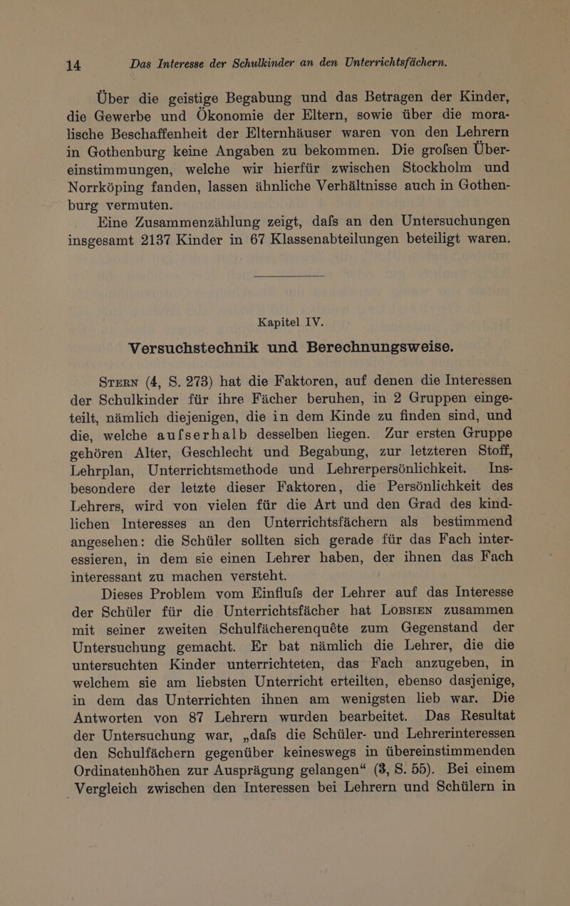 Uber die geistige Begabung und das Betragen der Kinder, die Gewerbe und Ökonomie der Eltern, sowie über die mora- lische Beschaffenheit der Elternhäuser waren von den Lehrern in Gothenburg keine Angaben zu bekommen. Die grolsen Über- einstimmungen, welche wir hierfür zwischen Stockholm und Norrköping fanden, lassen ähnliche Verhältnisse auch in Gothen- burg vermuten. Eine Zusammenzählung zeigt, dafs an den Untersuchungen insgesamt 2137 Kinder in 67 Klassenabteilungen beteiligt waren. Kapitel IV. Versuchstechnik und Berechnungsweise. STERN (4, 8. 273) hat die Faktoren, auf denen die Interessen der Schulkinder für ihre Fächer beruhen, in 2 Gruppen einge- teilt, nämlich diejenigen, die in dem Kinde zu finden sind, und die, welche aufserhalb desselben liegen. Zur ersten Gruppe gehören Alter, Geschlecht und Begabung, zur letzteren Stoff, Lehrplan, Unterrichtsmethode und Lehrerpersönlichkeit. Ins- besondere der letzte dieser Faktoren, die Persönlichkeit des Lehrers, wird von vielen für die Art und den Grad des kind- lichen Interesses an den Unterrichtsfächern als bestimmend angesehen: die Schüler sollten sich gerade für das Fach inter- essieren, in dem sie einen Lehrer haben, der ihnen das Fach interessant zu machen versteht. Dieses Problem vom Einflufs der Lehrer auf das Interesse der Schüler für die Unterrichtsfächer hat LOoBSIEN zusammen mit seiner zweiten Schulfächerenquöte zum Gegenstand der Untersuchung gemacht. Er bat nämlich die Lehrer, die die untersuchten Kinder unterrichteten, das Fach anzugeben, in welchem sie am liebsten Unterricht erteilten, ebenso dasjenige, in dem das Unterrichten ihnen am wenigsten lieb war. Die Antworten von 87 Lehrern wurden bearbeitet. Das Resultat der Untersuchung war, „dafs die Schüler- und Lehrerinteressen den Schulfächern gegenüber keineswegs in übereinstimmenden Ordinatenhöhen zur Ausprägung gelangen“ (3, 8. 55). Bei einem _ Vergleich zwischen den Interessen bei Lehrern und Schülern in