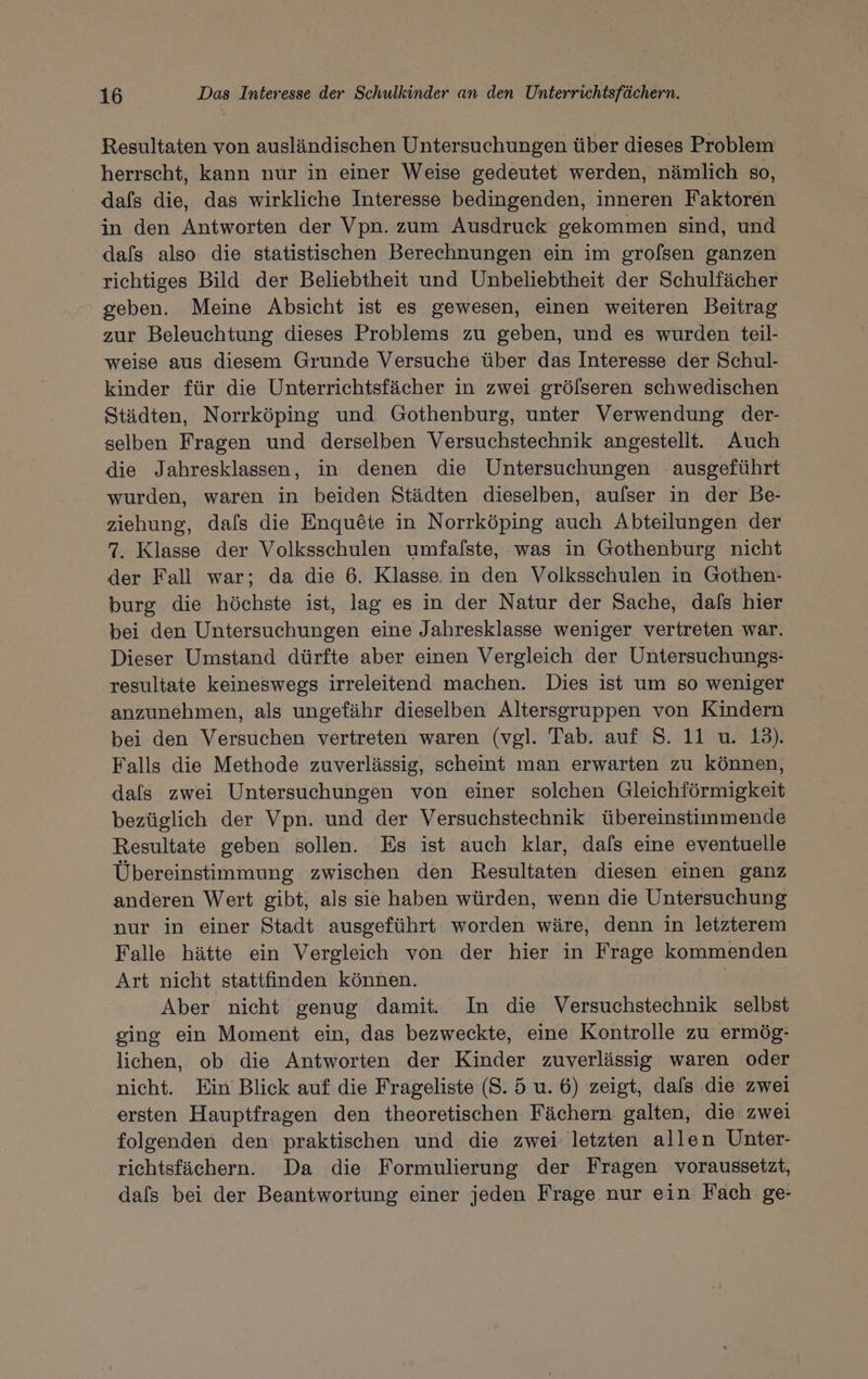 Resultaten von ausländischen Untersuchungen über dieses Problem herrscht, kann nur in einer Weise gedeutet werden, nämlich so, dafs die, das wirkliche Interesse bedingenden, inneren Faktoren in den Antworten der Vpn. zum Ausdruck gekommen sind, und dals also die statistischen Berechnungen ein im grofsen ganzen richtiges Bild der Beliebtheit und Unbeliebtheit der Schulfächer geben. Meine Absicht ist es gewesen, einen weiteren Beitrag zur Beleuchtung dieses Problems zu geben, und es wurden teil- weise aus diesem Grunde Versuche über das Interesse der Schul- kinder für die Unterrichtsfächer in zwei grölseren schwedischen Städten, Norrköping und Gothenburg, unter Verwendung der- selben Fragen und derselben Versuchstechnik angestellt. Auch die Jahresklassen, in denen die Untersuchungen ausgeführt wurden, waren in beiden Städten dieselben, aufser in der Be- ziehung, dafs die Enqu£&amp;te in Norrköping auch Abteilungen der 7. Klasse der Volksschulen umfafste, was in Gothenburg nicht der Fall war; da die 6. Klasse. in den Volksschulen in Gothen- burg die höchste ist, lag es in der Natur der Sache, dafs hier bei den Untersuchungen eine Jahresklasse weniger vertreten war. Dieser Umstand dürfte aber einen Vergleich der Untersuchungs- resultate keineswegs irreleitend machen. Dies ist um so weniger anzunehmen, als ungefähr dieselben Altersgruppen von Kindern bei den Versuchen vertreten waren (vgl. Tab. auf S. 11 u. 13). Falls die Methode zuverlässig, scheint man erwarten zu können, dals zwei Untersuchungen von einer solchen Gleichförmigkeit bezüglich der Vpn. und der Versuchstechnik übereinstimmende Resultate geben sollen. Es ist auch klar, dafs eine eventuelle Übereinstimmung zwischen den Resultaten diesen einen ganz anderen Wert gibt, als sie haben würden, wenn die Untersuchung nur in einer Stadt ausgeführt worden wäre, denn in letzterem Falle hätte ein Vergleich von der hier in Frage kommenden Art nicht stattfinden können. Aber nicht genug damit. In die Versuchstechnik selbst ging ein Moment ein, das bezweckte, eine Kontrolle zu ermög- lichen, ob die Antworten der Kinder zuverlässig waren oder nicht. Ein Blick auf die Frageliste (8. 5 u. 6) zeigt, dals die zwei ersten Hauptfragen den theoretischen Fächern galten, die: zwei folgenden den praktischen und die zwei letzten allen Unter- richtsfächern. Da die Formulierung der Fragen voraussetzt, dals bei der Beantwortung einer jeden Frage nur ein Fach ge-