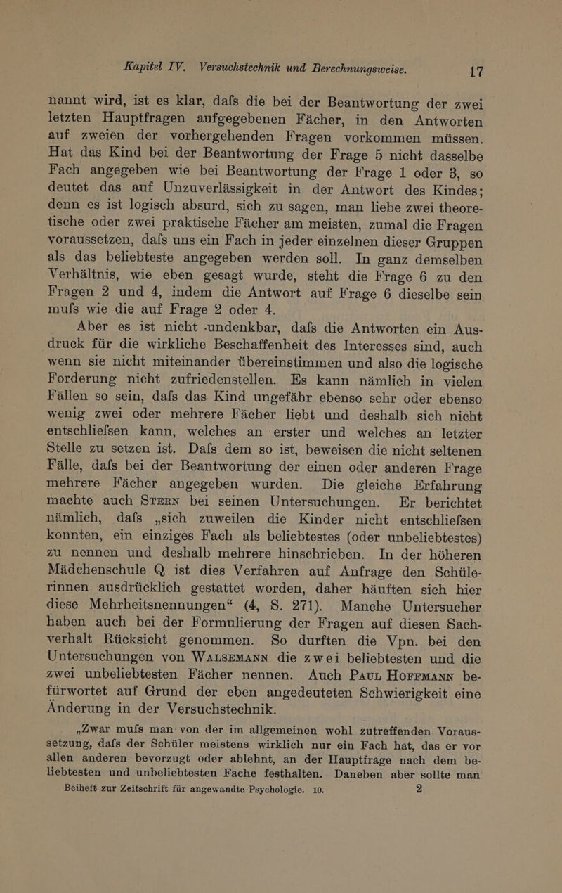 nannt wird, ist es klar, dafs die bei der Beantwortung der zwei letzten Hauptfragen aufgegebenen Fächer, in den Antworten auf zweien der vorhergehenden Fragen vorkommen müssen. Hat das Kind bei der Beantwortung der Frage 5 nicht dasselbe Fach angegeben wie bei Beantwortung der Frage 1 oder 3, so deutet das auf Unzuverlässigkeit in der Antwort des Kindes; denn es ist logisch absurd, sich zu sagen, man liebe zwei theore- tische oder zwei praktische Fächer am meisten, zumal die Fragen voraussetzen, dals uns ein Fach in jeder einzelnen dieser Gruppen als das beliebteste angegeben werden soll. In ganz demselben Verhältnis, wie eben gesagt wurde, steht die Frage 6 zu den Fragen 2 und 4, indem die Antwort auf Frage 6 dieselbe sein muls wie die auf Frage 2 oder 4. Aber es ist nicht ‚undenkbar, dals die Antworten ein Aus- druck für die wirkliche Beschaffenheit des Interesses sind, auch wenn sie nicht miteinander übereinstimmen und also die logische Forderung nicht zufriedenstellen. Es kann nämlich in vielen Fällen so sein, dafs das Kind ungefähr ebenso sehr oder ebenso wenig zwei oder mehrere Fächer liebt und deshalb sich nicht entschliefsen kann, welches an erster und welches an letzter Stelle zu setzen ist. Dals dem so ist, beweisen die nicht seltenen. ‚ Fälle, dafs bei der Beantwortung der einen oder anderen Frage mehrere Fächer angegeben wurden. Die gleiche Erfahrung machte auch STERN bei seinen Untersuchungen. Er berichtet nämlich, dafs „sich zuweilen die Kinder nicht entschliefsen konnten, ein einziges Fach als beliebtestes (oder unbeliebtestes) zu nennen und deshalb mehrere hinschrieben. In der höheren Mädchenschule Q ist dies Verfahren auf Anfrage den Schüle- rınnen ausdrücklich gestattet worden, daher häuften sich hier diese Mehrheitsnennungen“ (4, S. 271). Manche Untersucher haben auch bei der Formulierung der Fragen auf diesen Sach- verhalt Rücksicht genommen. So durften die Vpn. bei den Untersuchungen von WALSEMANN die zwei beliebtesten und die zwei unbeliebtesten Fächer nennen. Auch PaurL Horrmann be- fürwortet auf Grund der eben angedeuteten Schwierigkeit eine Änderung in der Versuchstechnik. „Zwar muls man: von der im allgemeinen wohl zutreffenden Voraus- setzung, dafs der Schüler meistens wirklich nur ein Fach hat, das er vor allen anderen bevorzugt oder ablehnt, an der Hauptfrage nach dem be- liebtesten und unbeliebtesten Fache festhalten. Daneben aber sollte man Beiheft zur Zeitschrift für angewandte Psychologie. 10. 2