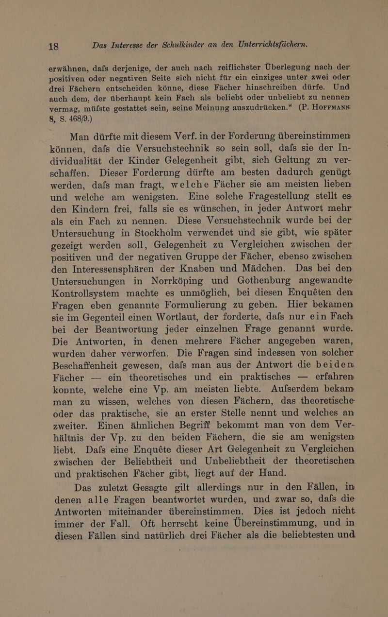 erwähnen, dafs derjenige, der auch nach reiflichster Überlegung nach der positiven oder negativen Seite sich nicht für ein einziges unter zwei oder drei Fächern entscheiden könne, : diese Fächer hinschreiben dürfe Und auch dem, der überhaupt kein Fach als beliebt oder unbeliebt zu nennen vermag, mülste gestattet sein, seine Meinung auszudrücken.“ (P. HOFFMANN 8, S. 468/9.) Man dürfte mit diesem Verf. in der Forderung übereinstimmen können, dafs die Versuchstechnik so sein soll, dafs sie der In- dividualität der Kinder Gelegenheit gibt, sich Geltung zu ver- schaffen. Dieser Forderung dürfte am besten dadurch genügt werden, dals man fragt, welche Fächer sie am meisten lieben und welche am wenigsten. Eine solche Fragestellung stellt es den Kindern frei, falls sie es wünschen, in jeder Antwort mehr als ein Fach zu nennen. Diese Versuchstechnik wurde bei der Untersuchung in Stockholm verwendet und sie gibt, wie später gezeigt werden soll, Gelegenheit zu Vergleichen zwischen der positiven und der negativen Gruppe der Fächer, ebenso zwischen den Interessensphären der Knaben und Mädchen. Das bei den Untersuchungen in Norrköping und Gothenburg angewandte Kontrollsystem machte es unmöglich, bei diesen Enqueten den Fragen eben genannte Formulierung zu geben. Hier bekamen sie im Gegenteil einen Wortlaut, der forderte, dafs nur ein Fach bei der Beantwortung jeder einzelnen Frage genannt wurde. Die Antworten, in denen mehrere Fächer angegeben waren, wurden daher verworfen. Die Fragen sind indessen von solcher Beschaffenheit gewesen, dafs man aus der Antwort die beiden Fächer — ein theoretisches und ein praktisches — erfahren: kopnte, welche eine Vp. am meisten liebte. Auflserdem bekam man zu wissen, welches von diesen Fächern, das theoretische oder das praktische, sie an erster Stelle nennt und welches an zweiter. Einen ähnlichen Begriff bekommt man von dem Ver- hältnis der Vp. zu den beiden Fächern, die sie am wenigsten liebt. Dafs eine Enquöte dieser Art Gelegenheit zu Vergleichen zwischen der Beliebtheit und Unbeliebtheit der theoretischen und praktischen Fächer gibt, liegt auf der Hand. Das zuletzt Gesagte gilt allerdings nur in den Fällen, in denen alle Fragen beantwortet wurden, und zwar so, dals die Antworten miteinander übereinstimmen. Dies ist jedoch nicht immer der Fall. Oft herrscht keine Übereinstimmung, und in diesen Fällen sind natürlich drei Fächer als die beliebtesten und