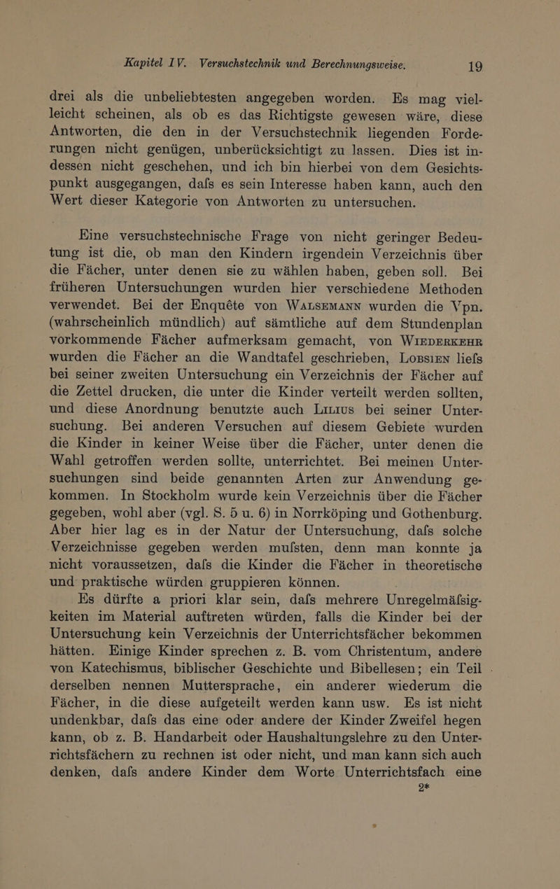 drei als die unbeliebtesten angegeben worden. Es mag viel- leicht scheinen, als ob es das Richtigste gewesen wäre, diese Antworten, die den in der Versuchstechnik liegenden Forde- rungen nicht genügen, unberücksichtigt zu lassen. Dies ist in- dessen nicht geschehen, und ich bin hierbei von dem Gesichts- punkt ausgegangen, dafs es sein Interesse haben kann, auch den Wert dieser Kategorie von Antworten zu untersuchen. Eine versuchstechnische Frage von nicht geringer Bedeu- tung ist die, ob man den Kindern irgendein Verzeichnis über die Fächer, unter denen sie zu wählen haben, geben soll. Bei früheren Untersuchungen wurden hier verschiedene Methoden verwendet. Bei der Enquete von WALSEMANN wurden die Vpn. (wahrscheinlich mündlich) auf sämtliche auf dem Stundenplan vorkommende Fächer aufmerksam gemacht, von WIEDERKEHR wurden die Fächer an die Wandtafel geschrieben, LOBSIEN liefs bei seiner zweiten Untersuchung ein Verzeichnis der Fächer auf die Zettel drucken, die unter die Kinder verteilt werden sollten, und diese Anordnung benutzte auch Liuius bei seiner Unter- suchung. Bei anderen Versuchen auf diesem Gebiete wurden die Kinder in keiner Weise über die Fächer, unter denen die Wahl getroffen werden sollte, unterrichtet. Bei meinen. Unter- suehungen sind beide genannten Arten zur Anwendung ge- kommen. In Stockholm wurde kein Verzeichnis über die Fächer gegeben, wohl aber (vgl. 8. 5 u. 6) in Norrköping und Gothenburg. Aber hier lag es in der Natur der Untersuchung, dafs solche ‚Verzeichnisse gegeben werden mulsten, denn man konnte ja nicht voraussetzen, dals die Kinder die Fächer in ee und praktische würden gruppieren können. Es dürfte a priori klar sein, dafs mehrere Unregelmäßsip- keiten im Material auftreten würden, falls die Kinder bei der Untersuchung kein Verzeichnis der Unterrichtsfächer bekommen hätten. Einige Kinder sprechen z. B. vom Christentum, andere von Katechismus, biblischer Geschichte und Bibellesen; ein Teil - derselben nennen Muttersprache, ein anderer wiederum die Fächer, in die diese aufgeteilt werden kann usw. Es ist nicht undenkbar, dafs das eine oder andere der Kinder Zweifel hegen kann, ob z. B. Handarbeit oder Haushaltungslehre zu den Unter- richtsfächern zu rechnen ist oder nicht, und man kann sich auch denken, dafs andere Kinder dem Worte Unterrichtsfach eine 9*