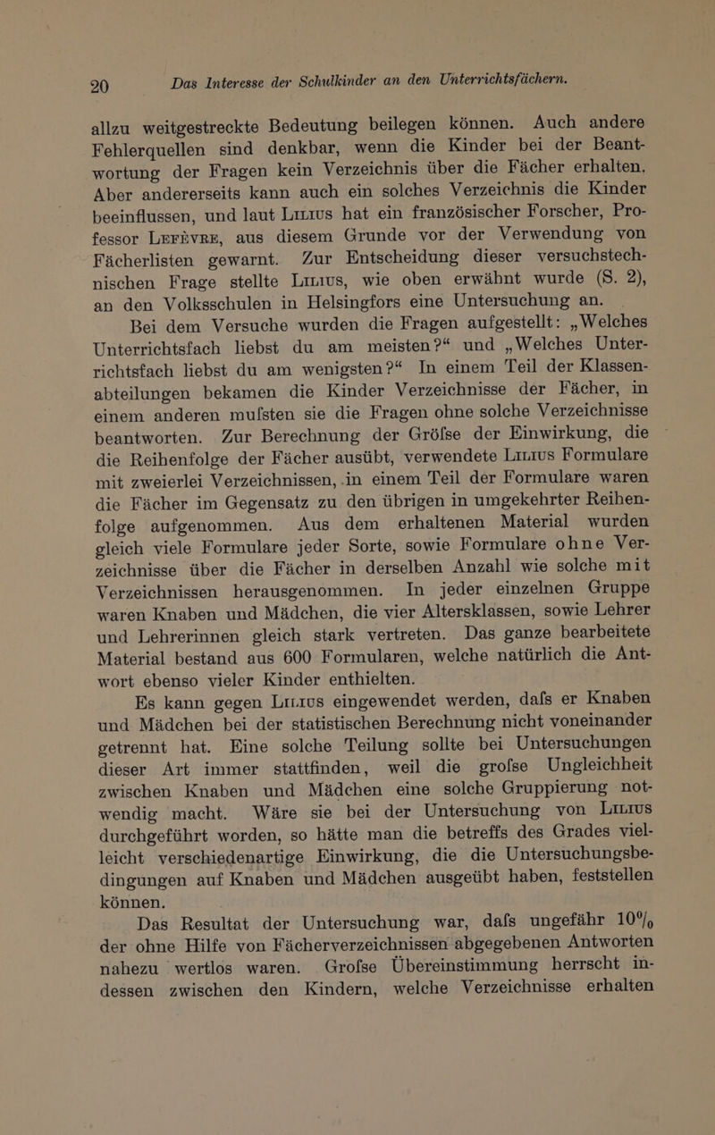 allzu weitgestreckte Bedeutung beilegen können. Auch andere Fehlerquellen sind denkbar, wenn die Kinder bei der Beant- wortung der Fragen kein Verzeichnis über die Fächer erhalten. Aber andererseits kann auch ein solches Verzeichnis die Kinder beeinflussen, und laut Lıtıus hat ein französischer Forscher, Pro- fessor LEFÅVRE, aus diesem Grunde vor der Verwendung von Fächerlisten gewarnt. Zur Entscheidung dieser versuchstech- nischen Frage stellte Livıus, wie oben erwähnt wurde (8. 2), an den Volksschulen in Helsingfors eine Untersuchung an. Bei dem Versuche wurden die Fragen aufgestellt: „Welches Unterriehtsfach liebst du am meisten?“ und „Welches Unter- richtsfach liebst du am wenigsten?“ In einem Teil der Klassen- abteilungen bekamen die Kinder Verzeichnisse der Fächer, in einem anderen mufsten sie die Fragen ohne solche Verzeichnisse beantworten. Zur Berechnung der Gröfse der Einwirkung, die die Reihenfolge der Fächer ausübt, verwendete Linius Formulare mit zweierlei Verzeichnissen, .in einem Teil der Formulare waren die Fächer im Gegensatz zu den übrigen in umgekehrter Reihen- folge aufgenommen. Aus dem erhaltenen Material wurden gleich viele Formulare jeder Sorte, sowie F ormulare ohne Ver- zeichnisse über die Fächer in derselben Anzahl wie solche mit Verzeichnissen herausgenommen. In jeder einzelnen Gruppe waren Knaben und Mädchen, die vier Altersklassen, sowie Lehrer und Lehrerinnen gleich stark vertreten. Das ganze bearbeitete Material bestand aus 600 Formularen, welche natürlich die Ant- wort ebenso vieler Kinder enthielten. Es kann gegen Lırıus eingewendet werden, dafs er Knaben und Mädchen bei der statistischen Berechnung nicht voneinander getrennt hat. Eine solche Teilung sollte bei Untersuchungen dieser Art immer stattfinden, weil die grofse Ungleichheit zwischen Knaben und Mädchen eine solche Gruppierung not- wendig macht. Wäre sie bei der Untersuchung von LILIUS durchgeführt worden, so hätte man die betreffs des Grades viel- leicht verschiedenartige Einwirkung, die die Untersuchungsbe- dingungen auf Knaben und Mädchen ausgeübt haben, feststellen können. Das Resultat der Untersuchung war, dafs ungefähr 10°), der ohne Hilfe von Fächerverzeichnissen abgegebenen Antworten nahezu wertlos waren. _Grofse Übereinstimmung herrscht in- dessen zwischen den Kindern, welche Verzeichnisse erhalten