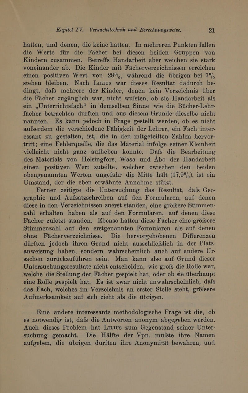 hatten, und denen, die keine hatten. In mehreren Punkten fallen die Werte für die Fächer bei diesen beiden Gruppen von Kindern zusammen. Betreffs Handarbeit aber weichen sie stark voneinander ab. Die Kinder mit Fächerverzeichnissen erreichen einen positiven Wert von 28°/,, während die übrigen bei 7°), stehen bleiben. Nach Livuıus war dieses Resultat dadurch be- dingt, dafs mehrere der Kinder, denen kein Verzeichnis über die Fächer zugänglich war, nicht wulsten, ob sie Handarbeit als ein „Unterrichtsfach“ in demselben Sinne wie die Bücher-Lehr- fächer betrachten durften und aus diesem Grunde dieselbe nicht nannten. Es kann jedoch in Frage gestellt werden, ob es nicht aulserdem die verschiedene Fähigkeit der Lehrer, ein Fach inter- essant zu gestalten, ist, die in den mitgeteilten Zahlen hervor- tritt; eine Fehlerquelle, die das Material infolge seiner Kleinheit vielleicht nicht ganz aufheben konnte. Dafs die Bearbeitung des Materials von Helsingfors, Wasa und Äbo der Handarbeit ‚einen positiven Wert zuteilte, welcher zwischen den beiden obengenannten Werten ungefähr die Mitte hält (17,99/,), ist ein Umstand, der die eben erwähnte Annahme stützt. Ferner zeitigte die Untersuchung das Resultat, dafs Geo- graphie und Aufsatzschreiben auf den Formularen, auf denen diese in den Verzeichnissen zuerst standen, eine grölsere Stimmen- zahl erhalten haben als auf den Formularen, auf denen diese Fächer zuletzt standen. Ebenso hatten diese Fächer eine grölsere Stimmenzahl auf den erstgenannten Formularen als auf denen ohne Fächerverzeichnisse.. Die hervorgehobenen Differenzen dürften jedoch ihren Grund nicht ausschliefslich in der Platz- anweisung haben, sondern wahrscheinlich auch auf andere Ur- ‚sachen zurückzuführen sein. Man kann also auf Grund dieser Untersuchungsresultate nicht entscheiden, wie grofs die Rolle war, welche die Stellung der Fächer gespielt hat, oder ob sie überhaupt eine Rolle gespielt hat. Es ist zwar nicht unwahrscheinlich, dals das Fach, welches im Verzeichnis an erster Stelle steht, grölsere Aufmerksamkeit auf sich zieht als die übrigen. Eine andere interessante methodologische Frage ist die, ob es notwendig ist, dals die Antworten anonym abgegeben werden. Auch dieses Problem hat Lirius zum Gegenstand seiner Unter- suchung gemacht. Die Hälfte der Vpn. mulste ihre Namen aufgeben, die übrigen durften ihre Anonymität bewahren, und