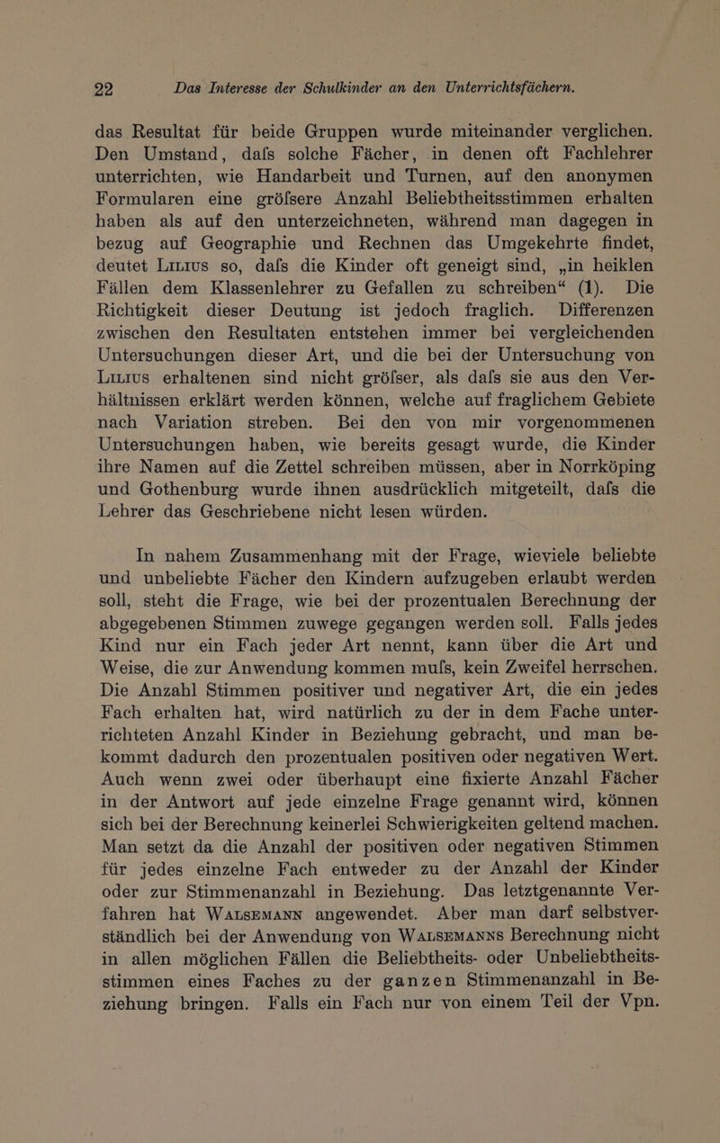 das Resultat für beide Gruppen wurde miteinander verglichen. Den Umstand, dals solche Fächer, in denen oft Fachlehrer unterrichten, wie Handarbeit und Turnen, auf den anonymen Formularen eine gröfsere Anzahl Beliebtheitsstimmen erhalten haben als auf den unterzeichneten, während man dagegen in bezug auf Geographie und Rechnen das Umgekehrte findet, deutet Lirnius so, dafs die Kinder oft geneigt sind, „in heiklen Fällen dem Klassenlehrer zu Gefallen zu schreiben“ (1). Die Richtigkeit dieser Deutung ist jedoch fraglich. Differenzen zwischen den Resultaten entstehen immer bei vergleichenden Untersuchungen dieser Art, und die bei der Untersuchung von Liuius erhaltenen sind nicht gröfser, als dals sie aus den Ver- hältnissen erklärt werden können, welche auf fraglichem Gebiete nach Variation streben. Bei den von mir vorgenommenen Untersuchungen haben, wie bereits gesagt wurde, die Kinder ihre Namen auf die Zettel schreiben müssen, aber in Norrköping und Gothenburg wurde ihnen ausdrücklich mitgeteilt, dafs die Lehrer das Geschriebene nicht lesen würden. In nahem Zusammenhang mit der Frage, wieviele beliebte und unbeliebte Fächer den Kindern aufzugeben erlaubt werden soll, steht die Frage, wie bei der prozentualen Berechnung der abgegebenen Stimmen zuwege gegangen werden soll. Falls jedes Kind nur ein Fach jeder Art nennt, kann über die Art und Weise, die zur Anwendung kommen muls, kein Zweifel herrschen. Die Anzahl Stimmen positiver und negativer Art, die ein jedes Fach erhalten hat, wird natürlich zu der in dem Fache unter- richteten Anzahl Kinder in Beziehung gebracht, und man be- kommt dadurch den prozentualen positiven oder negativen Wert. Auch wenn zwei oder überhaupt eine fixierte Anzahl Fächer in der Antwort auf jede einzelne Frage genannt wird, können sich bei der Berechnung keinerlei Schwierigkeiten geltend machen. Man setzt da die Anzahl der positiven oder negativen Stimmen für jedes einzelne Fach entweder zu der Anzahl der Kinder oder zur Stimmenanzahl in Beziehung. Das letztgenannte Ver- fahren hat Warsemann angewendet. Aber man darf selbstver- ständlich bei der Anwendung von WALSEMANNS Berechnung nicht in allen möglichen Fällen die Beliebtheits- oder Unbeliebtheits- stimmen eines Faches zu der ganzen Stimmenanzahl in Be- ziehung bringen. Falls ein Fach nur von einem Teil der Vpn.