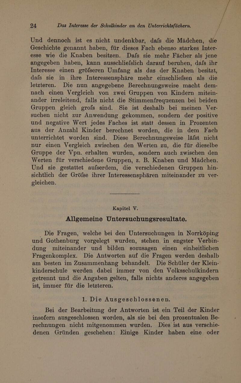 | | 4 Und dennoch ist es nicht undenkbar, dafs die Mädchen, die Geschichte genannt haben, für dieses Fach ebenso starkes Inter- esse wie die Knaben besitzen. Dafs sie mehr Fächer als jene angegeben haben, kann ausschlielslich darauf beruhen, dafs ihr Interesse einen gröfseren Umfang als das der Knaben besitzt, dafs sie in ihre Interessensphäre mehr einschliefsen als die letzteren. Die nun angegebene Berechnungsweise macht dem- nach einen Vergleich von zwei Gruppen von Kindern mitein- ander irreleitend, falls nicht die Stimmenfrequenzen bei beiden Gruppen gleich grofs sind. Sie ist deshalb bei meinen Ver- suchen nicht zur Anwendung gekommen, sondern der positive und negative Wert jedes Faches ist statt dessen in Prozenten aus der Anzahl Kinder berechnet worden, die in dem Fach unterrichtet worden sind. Diese Berechnungsweise läfst nicht nur einen Vergleich zwischen den Werten zu, die für dieselbe Gruppe der Vpn. erhalten wurden, sondern auch zwischen den Werten für verschiedene Gruppen, z. B. Knaben und Mädchen. Und sie gestattet aufserdem, die verschiedenen Gruppen hin- sichtlich der Gröfse ihrer Interessensphären miteinander zu ver- gleichen. Kapitel V. Allgemeine Untersuchungsresultate. Die Fragen, welche bei den Untersuchungen in Norrköping und Gothenburg vorgelegt wurden, stehen in engster Verbin- dung miteinander und bilden sozusagen einen einheitlichen Fragenkomplex. Die Antworten auf die Fragen werden deshalb am besten im Zusammenhang behandelt. Die Schüler der Klein- kinderschule werden dabei immer von den Volksschulkindern getrennt und die Angaben gelten, falls nichts anderes angegeben ist, immer für die letzteren. 1. Die Ausgeschlossenen. Bei der Bearbeitung der Antworten ist ein Teil der Kinder insofern ausgeschlossen worden, als sie bei den prozentualen Be- rechnungen nicht mitgenommen wurden. Dies ist aus verschie- denen Gründen geschehen: Einige Kinder haben eine oder