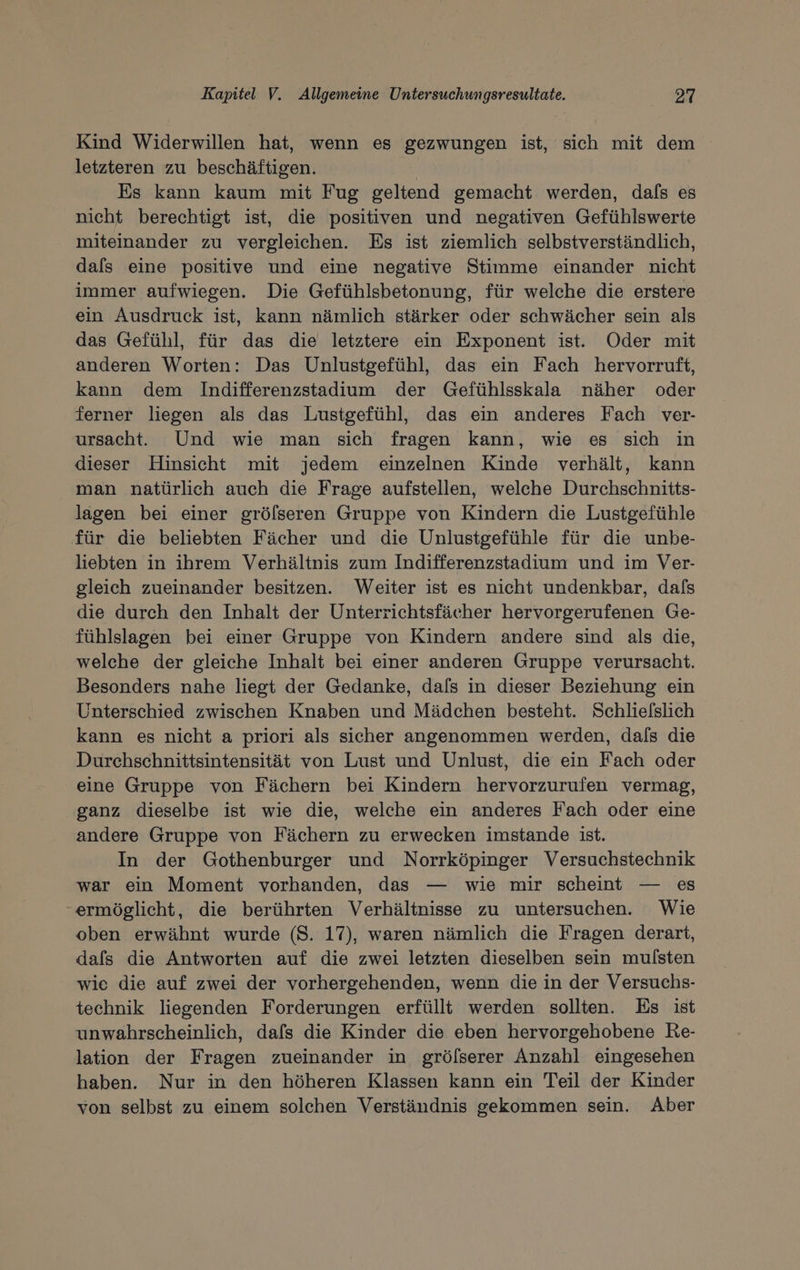 Kind Widerwillen hat, wenn es gezwungen ist, sich mit dem letzteren zu beschäftigen. | | Es kann kaum mit Fug geltend gemacht werden, dafs es nicht berechtigt ist, die positiven und negativen Gefühlswerte miteinander zu vergleichen. Es ist ziemlich selbstverständlich, dals eine positive und eine negative Stimme einander nicht immer aufwiegen. Die Gefühlsbetonung, für welche die erstere ein Ausdruck ist, kann nämlich stärker oder schwächer sein als das Gefühl, für das die letztere ein Exponent ist. Oder mit anderen Worten: Das Unlustgefühl, das ein Fach hervorruft, kann dem Indifferenzstadium der Gefühlsskala näher oder ferner liegen als das Lustgefühl, das ein anderes Fach ver- ursacht. Und wie man sich fragen kann, wie es sich in dieser Hinsicht mit jedem einzelnen Kinde verhält, kann man natürlich auch die Frage aufstellen, welche Durchschnitts- lagen bei einer grölseren Gruppe von Kindern die Lustgefühle für die beliebten Fächer und die Unlustgefühle für die unbe- liebten in ihrem Verhältnis zum Indifferenzstadium und im Ver- gleich zueinander besitzen. Weiter ist es nicht undenkbar, dals die durch den Inhalt der Unterrichtsfächer hervorgerufenen Ge- fühlslagen bei einer Gruppe von Kindern andere sind als die, welche der gleiche Inhalt bei einer anderen Gruppe verursacht. Besonders nahe liegt der Gedanke, dafs in dieser Beziehung ein Unterschied zwischen Knaben und Mädchen besteht. Schlielslich kann es nicht a priori als sicher angenommen werden, dafs die Durchschnittsintensität von Lust und Unlust, die ein Fach oder eine Gruppe von Fächern bei Kindern hervorzurufen vermag, ganz dieselbe ist wie die, welche ein anderes Fach oder eine andere Gruppe von Fächern zu erwecken imstande ist. In der Gothenburger und Norrköpinger Versuchstechnik war ein Moment vorhanden, das — wie mir scheint — es “ermöglicht, die berührten Verhältnisse zu untersuchen. Wie oben erwähnt wurde (S. 17), waren nämlich die Fragen derart, dafs die Antworten auf die zwei letzten dieselben sein mulsten wie die auf zwei der vorhergehenden, wenn die in der Versuchs- technik liegenden Forderungen erfüllt werden sollten. Es ist unwahrscheinlich, dafs die Kinder die eben hervorgehobene Re- lation der Fragen zueinander in grölserer Anzahl eingesehen haben. Nur in den höheren Klassen kann ein Teil der Kinder von selbst zu einem solchen Verständnis gekommen sein. Aber