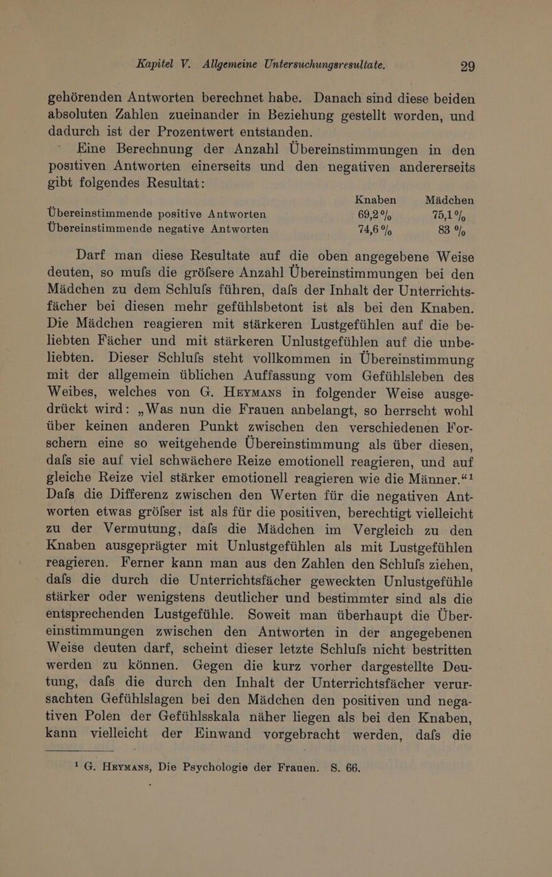 gehörenden Antworten berechnet habe. Danach sind diese beiden absoluten Zahlen zueinander in Beziehung gestellt worden, und dadurch ist der Prozentwert entstanden. Eine Berechnung der Anzahl Ubereinstimmungen in den positiven Antworten einerseits und den negativen andererseits gibt folgendes Resultat: Knaben Mädchen Übereinstimmende positive Antworten 69,2% 75,1%, Übereinstimmende negative Antworten 74,6% 83% Darf man diese Resultate auf die oben angegebene Weise deuten, so muls die grölfsere Anzahl Übereinstimmungen bei den Mädchen zu dem Schluls führen, dafs der Inhalt der Unterrichts- fächer bei diesen mehr gefühlsbetont ist als bei den Knaben. Die Mädchen reagieren mit stärkeren Lustgefühlen auf die be- liebten Fächer und mit stärkeren Unlustgefühlen auf die unbe- liebten. Dieser Schlufs steht vollkommen in Übereinstimmung mit der allgemein üblichen Auffassung vom Gefühlsleben des Weibes, welches von G. Hrymans in folgender Weise ausge- drückt wird: „Was nun die Frauen anbelangt, so herrscht wohl über keinen anderen Punkt zwischen den verschiedenen For- schern eine so weitgehende Übereinstimmung als über diesen, dals sie auf viel schwächere Reize emotionell reagieren, und auf gleiche Reize viel stärker emotionell reagieren wie die Männer.“! Dafs die Differenz zwischen den Werten für die negativen Ant- worten etwas grölser ist als für die positiven, berechtigt vielleicht zu der Vermutung, dafs die Mädchen im Vergleich zu den Knaben ausgeprägter mit Unlustgefühlen als mit Lustgefühlen . reagieren. Ferner kann man aus den Zahlen den Schlufs ziehen, ' dals die durch die Unterrichtsfächer geweckten Unlustgefühle stärker oder wenigstens deutlicher und bestimmter sind als die entsprechenden Lustgefühle. Soweit man überhaupt die Über- einstimmungen zwischen den Antworten in der angegebenen Weise deuten darf, scheint dieser letzte Schlufs nicht bestritten werden zu können. Gegen die kurz vorher dargestellte Deu- tung, dafs die durch den Inhalt der Unterrichtsfächer verur- sachten Gefühlslagen bei den Mädchen den positiven und nega- tiven Polen der Gefühlsskala näher liegen als bei den Knaben, kann vielleicht der Einwand vorgebracht werden, dafs die 1 G. Hermans, Die Psychologie der Frauen. 8. 66.