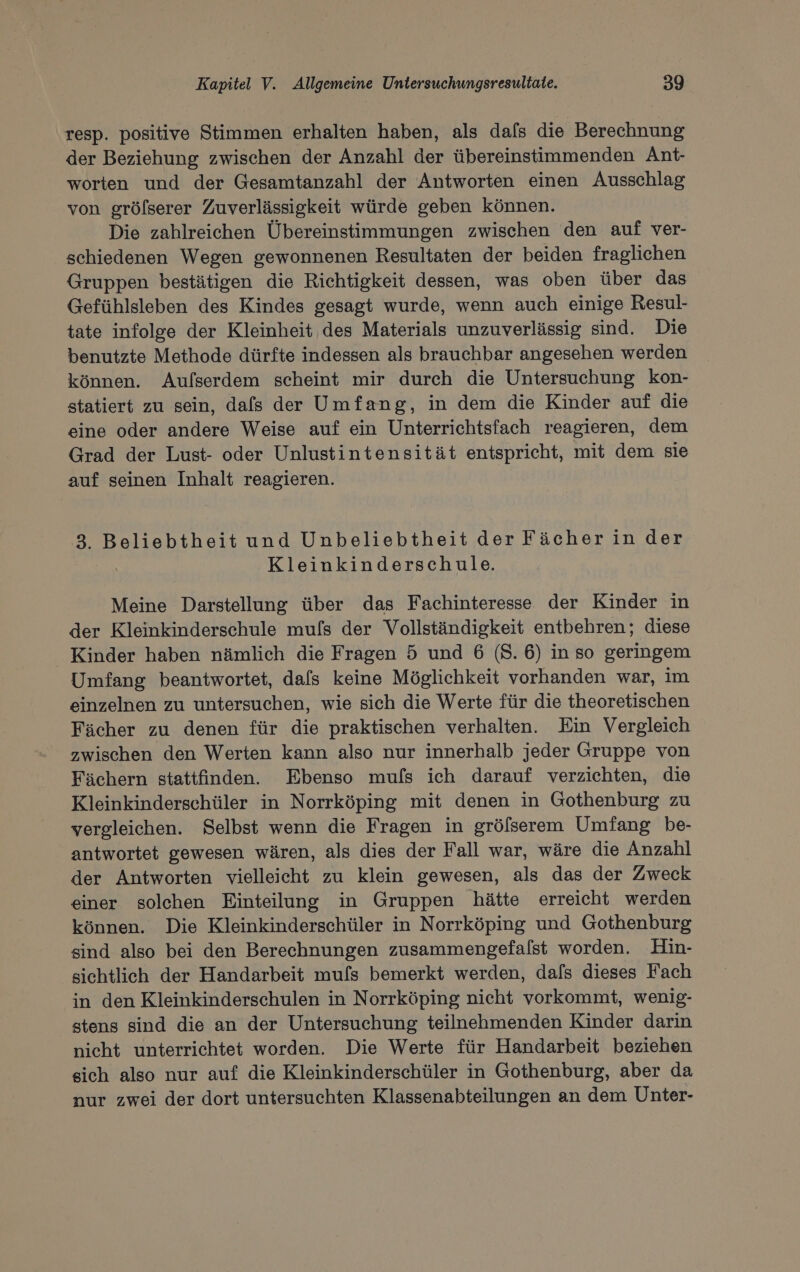 resp. positive Stimmen erhalten haben, als dafs die Berechnung der Beziehung zwischen der Anzahl der übereinstimmenden Ant- worten und der Gesamtanzahl der Antworten einen Ausschlag von gröfserer Zuverlässigkeit würde geben können. Die zahlreichen Übereinstimmungen zwischen den auf ver- schiedenen Wegen gewonnenen Resultaten der beiden fraglichen Gruppen bestätigen die Richtigkeit dessen, was oben über das Gefühlsleben des Kindes gesagt wurde, wenn auch einige Resul- tate infolge der Kleinheit des Materials unzuverlässig sind. Die benutzte Methode dürfte indessen als brauchbar angesehen werden können. Aulserdem scheint mir durch die Untersuchung kon- statiert zu sein, dals der Umfang, in dem die Kinder auf die eine oder andere Weise auf ein Unterrichtsfach reagieren, dem Grad der Lust- oder Unlustintensität entspricht, mit dem sie auf seinen Inhalt reagieren. 3. Beliebtheit und Unbeliebtheit der Fächerin der Kleinkinderschule. Meine Darstellung über das Fachinteresse der Kinder in der Kleinkinderschule mufs der Vollständigkeit entbehren; diese _ Kinder haben nämlich die Fragen 5 und 6 (8. 6) in so geringem Umfang beantwortet, dafs keine Möglichkeit vorhanden war, im einzelnen zu untersuchen, wie sich die Werte für die theoretischen Fächer zu denen für die praktischen verhalten. Ein Vergleich zwischen den Werten kann also nur innerhalb jeder Gruppe von Fächern stattfinden. Ebenso mufs ich darauf verzichten, die Kleinkinderschüler in Norrköping mit denen in Gothenburg zu vergleichen. Selbst wenn die Fragen in grölserem Umfang be- antwortet gewesen wären, als dies der Fall war, wäre die Anzahl der Antworten vielleicht zu klein gewesen, als das der Zweck einer solehen Einteilung in Gruppen hätte erreicht werden können. Die Kleinkinderschüler in Norrköping und Gothenburg sind also bei den Berechnungen zusammengefalst worden. Hin- sichtlich der Handarbeit mufs bemerkt werden, dafs dieses Fach in den Kleinkinderschulen in Norrköping nicht vorkommt, wenig- stens sind die an der Untersuchung teilnehmenden Kinder darin nicht unterrichtet worden. Die Werte für Handarbeit beziehen sich also nur auf die Kleinkinderschüler in Gothenburg, aber da nur zwei der dort untersuchten Klassenabteilungen an dem Unter-