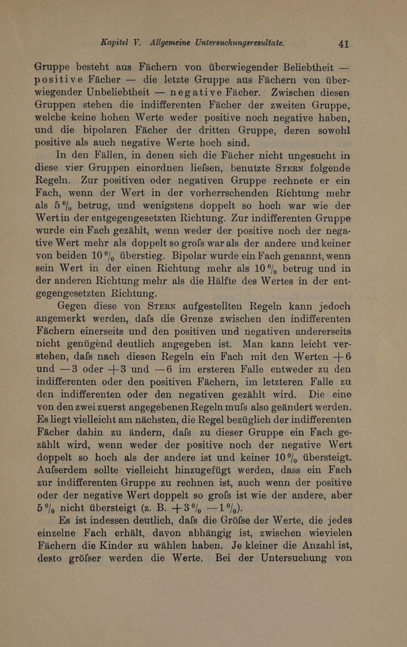 Gruppe besteht aus Fächern von überwiegender Beliebtheit — positive Fächer — die letzte Gruppe aus Fächern von über- wiegender Unbeliebtheit — negative Fächer. Zwischen diesen Gruppen stehen die indifferenten Fächer der zweiten Gruppe, welche keine hohen Werte weder positive noch negative haben, und die bipolaren Fächer der dritten Gruppe, deren sowohl positive als auch negative Werte hoch sind. In den Fällen, in denen sich die Fächer nicht ungesucht in diese vier Gruppen einordnen liefsen, benutzte Stern folgende Regeln. Zur positiven oder negativen Gruppe rechnete er ein Fach, wenn der Wert in der vorherrschenden Richtung mehr als 5°, betrug, und wenigstens doppelt so hoch war wie der Wertin der entgegengesetzten Richtung. Zur indifferenten Gruppe wurde ein Fach gezählt, wenn weder der positive noch der nega- tive Wert mehr als doppelt so grols war als der andere undkeiner von beiden 10°/, überstieg. Bipolar wurde ein Fach genannt, wenn sein Wert in der einen Richtung mehr als 10°), betrug und in der anderen Richtung mehr als die Hälfte des Wertes in der ent- gegengesetzten Richtung. Gegen diese von STERN aufgestellten Regeln kann jedoch angemerkt werden, dals die Grenze zwischen den indifferenten Fächern einerseits und den positiven und negativen andererseits nicht genügend deutlich angegeben ist. Man kann leicht ver- stehen, dafs nach diesen Regeln ein Fach mit den Werten +6 und —3 oder +3 und —6 im ersteren Falle entweder zu den indifferenten oder den positiven Fächern, im letzteren Falle zu den indifferenten oder den negativen gezählt wird. Die eine von den zwei zuerst angegebenen Regeln muls also geändert werden. Es liegt vielleicht am nächsten, die Regel bezüglich der indifferenten Fächer dahin zu ändern, dafs zu dieser Gruppe ein Fach ge- zählt wird, wenn weder der positive noch der negative Wert doppelt so hoch als der andere ist und keiner 10°), übersteigt. Aulfserdem sollte vielleicht hinzugefügt werden, dass ein Fach zur indifferenten Gruppe zu rechnen ist, auch wenn der positive oder der negative Wert doppelt so grols ist wie der andere, aber 5°, nicht übersteigt (z. B. +3%, —1°,)- Es ist indessen deutlich, dals die Grölse der Werte, die jedes einzelne Fach erhält, davon abhängig ist, zwischen wievielen Fächern die Kinder zu wählen haben. Je kleiner die Anzahl ist, desto grölser werden die Werte. Bei der Untersuchung von