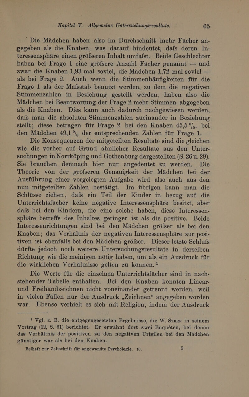 Die Mädchen haben also im Durchschnitt mehr Fächer an- gegeben als die Knaben, was darauf hindeutet, dafs deren In- teressensphäre einen grölseren Inhalt umfalst. Beide Geschlechter haben bei Frage 1 eine gröfsere Anzahl Fächer genannt — und zwar die Knaben 1,93 mal soviel, die Mädchen 1,72 mal soviel — als bei Frage 2. Auch wenn die Stimmenhäufigkeiten für die Frage 1 als der Malsstab benutzt werden, zu dem die negativen Stimmenzahlen in Beziehung gestellt werden, haben also die Mädchen bei Beantwortung der Frage 2 mehr Stimmen abgegeben als die Knaben. Dies kann auch dadurch nachgewiesen werden, dafs man die absoluten Stimmenzahlen zueinander in Beziehung stellt; diese betragen für Frage 2 bei den Knaben 45,5 °/,, bei den Mädchen 49,1 °/, der entsprechenden Zahlen für Frage 1. Die Konsequenzen der mitgeteilten Resultate sind die gleichen wie die vorher auf Grund ähnlicher Resultate aus den Unter- suchungen in Norrköping und Gothenburg dargestellten (S.26 u. 29). Sie brauchen demnach hier nur angedeutet zu werden. Die Theorie von der gröfseren Genauigkeit der Mädchen bei der Ausführung einer vorgelegten Aufgabe wird also auch aus den nun mitgeteilten Zahlen bestätigt. Im übrigen kann man die Schlüsse ziehen, dafs ein Teil der Kinder in bezug auf die Unterrichtsfächer keine negative Interessensphäre besitzt, aber dafs bei den Kindern, die eine solche haben, diese Interessen- sphäre betreffs des Inhaltes geringer ist als die positive. Beide Interessenrichtungen sind bei den Mädchen grölser als bei den Knaben; das Verhältnis der negativen Interessensphäre zur posi- tiven ist ebenfalls bei den Mädchen grölser. Dieser letzte Schlufs dürfte jedoch noch weitere Untersuchungsresultate in derselben Richtung wie die meinigen nötig haben, um als ein Ausdruck für die wirklichen Verhältnisse gelten zu können. ! Die Werte für die einzelnen Unterrichtsfächer sind in nach- stehender Tabelle enthalten. Bei den Knaben konnten Linear- und Freihandzeichnen nicht voneinander getrennt werden, weil in vielen Fällen nur der Ausdruck „Zeichnen“ angegeben worden war. Ebenso verhielt es sich mit Religion, indem der Ausdruck ! Vgl. z. B. die entgegengesetzten Ergebnisse, die W. STERN in seinem Vortrag (12, S. 31) berichtet. Er erwähnt dort zwei Enquöten, bei denen das Verhältnis der positiven zu den negativen Urteilen bei den Mädchen günstiger war als bei den Knaben. Beiheft zur Zeitschrift für angewandte Psychologie. 10. 5