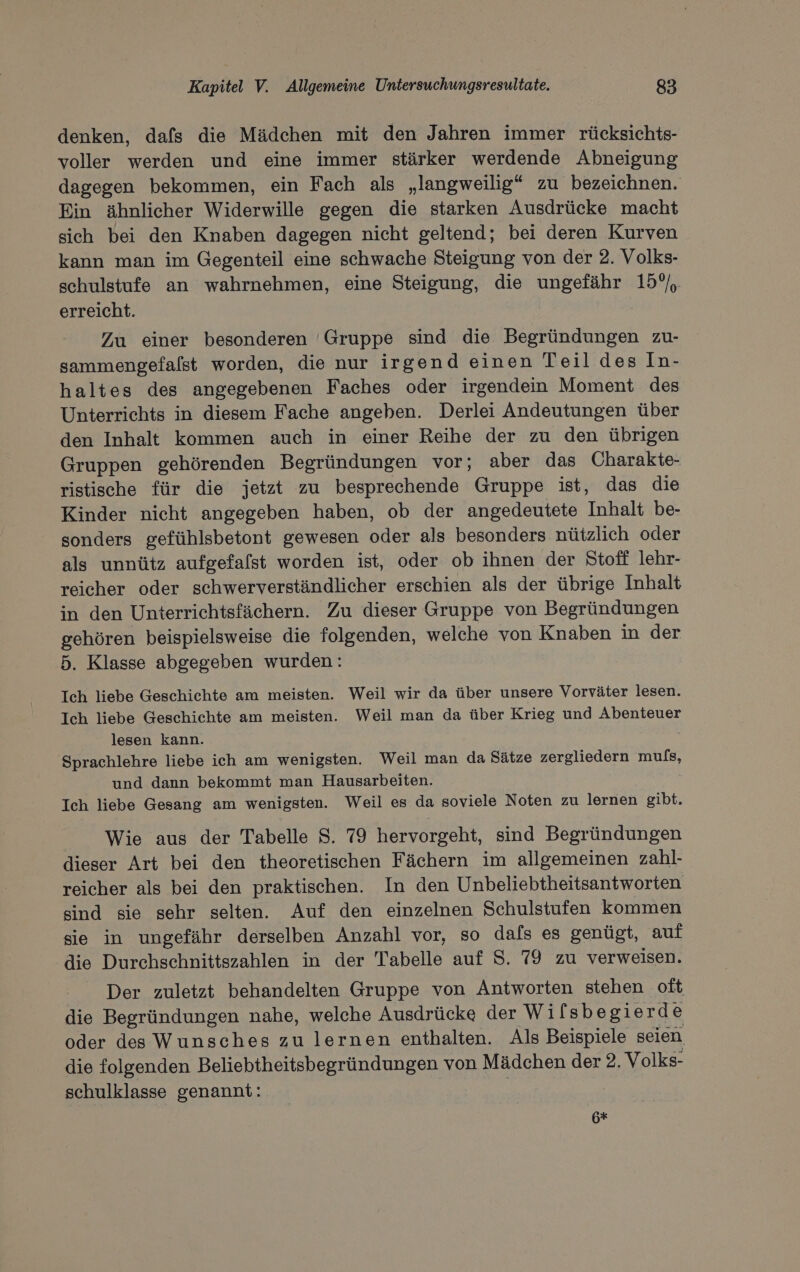 denken, dafs die Mädchen mit den Jahren immer rücksichts- voller werden und eine immer stärker werdende Abneigung dagegen bekommen, ein Fach als „langweilig“ zu bezeichnen. Ein ähnlicher Widerwille gegen die starken Ausdrücke macht sich bei den Knaben dagegen nicht geltend; bei deren Kurven kann man im Gegenteil eine schwache Steigung von der 2. Volks- schulstufe an wahrnehmen, eine Steigung, die ungefähr 15%, erreicht. Zu einer besonderen 'Gruppe sind die Begründungen zu- sammengefalst worden, die nur irgend einen Teil des In- haltes des angegebenen Faches oder irgendein Moment des Unterrichts in diesem Fache angeben. Derlei Andeutungen über den Inhalt kommen auch in einer Reihe der zu den übrigen Gruppen gehörenden Begründungen vor; aber das Charakte- ristische für die jetzt zu besprechende Gruppe ist, das die Kinder nicht angegeben haben, ob der angedeutete Inhalt be- sonders gefühlsbetont gewesen oder als besonders nützlich oder als unnütz aufgefalst worden ist, oder ob ihnen der Stoff lehr- reicher oder schwerverständlicher erschien als der übrige Inhalt in den Unterrichtsfächern. Zu dieser Gruppe von Begründungen gehören beispielsweise die folgenden, welche von Knaben in der 5. Klasse abgegeben wurden: Ich liebe Geschichte am meisten. Weil wir da über unsere Vorväter lesen. Ich liebe Geschichte am meisten. Weil man da über Krieg und Abenteuer lesen kann. Sprachlehre liebe ich am wenigsten. Weil man da Sätze zergliedern ee und dann bekommt man Hausarbeiten. Ich liebe Gesang am wenigsten. Weil es da soviele Noten zu lernen gibt. Wie aus der Tabelle 8. 79 hervorgeht, sind Begründungen dieser Art bei den theoretischen Fächern im allgemeinen zahl- reicher als bei den praktischen. In den Unbeliebtheitsantworten sind sie sehr selten. Auf den einzelnen Schulstufen kommen sie in ungefähr derselben Anzahl vor, so dals es genügt, auf die Durchschnittszahlen in der Tabelle auf S. 79 zu verweisen. Der zuletzt behandelten Gruppe von Antworten stehen oft die Begründungen nahe, welche Ausdrücke der Wil sbegierde oder des Wunsches zu lernen enthalten. Als Beispiele seien die folgenden Beliebtheitsbegründungen von Mädchen der 2. Volks- schulklasse genannt: 6*+