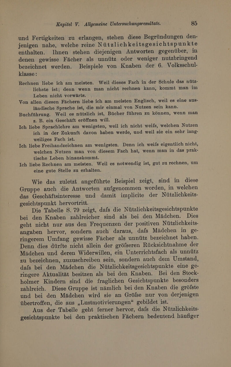 und Fertigkeiten zu erlangen, stehen diese Begründungen den- jenigen nahe, welche reine Nützlichkeitsgesichtspunkte enthalten. Ihnen stehen diejenigen Antworten gegenüber, in denen gewisse Fächer als unnütz oder weniger nutzbringend bezeichnet werden. Beispiele von Knaben der 6. Volksschul- klasse: Rechnen liebe ich am meisten. Weil dieses Fach in der Schule das nütz- lichste ist; denn wenn man nicht rechnen kann, kommt man im Leben nicht vorwärts. Von allen diesen Fächern liebe ich am meisten Englisch, weil es eine aus- ländische Sprache ist, die mir einmal von Nutzen sein kann. Buchführung. Weil es nützlich ist, Bücher führen zu können, wenn man z. B. ein Geschäft eröffnen will. Ich liebe Sprachlehre am wenigsten, weil ich nicht weifs, welchen Nutzen ich in der Zukunft davon haben werde, und weil sie ein sehr lang- weiliges Fach ist. Ich liebe Freihandzeichnen am wenigsten. Denn ich weils eigentlich nicht, welchen Nutzen man von diesem Fach hat, wenn man in das prak- tische Leben hinauskommt. Ich liebe Rechnen am meisten. Weil es notwendig ist, gut zu rechnen, um eine gute Stelle zu erhalten. Wie das zuletzt angeführte Beispiel zeigt, sind in diese Gruppe auch die Antworten aufgenommen worden, in welchen das Geschäftsinteresse und damit implieite der Nützlichkeits- gesichtspunkt hervortritt. Die Tabelle 8. 79 zeigt, dafs die Nützlichkeitsgesichtspunkte bei den Knaben zahlreicher sind als bei den Mädchen. Dies geht nicht nur aus den Frequenzen der positiven Nützlichkeits- angaben hervor, sondern auch daraus, dafs Mädchen in ge- ringerem Umfang gewisse Fächer als unnütz bezeichnet haben. Denn dies dürfte nicht allein der gröfseren Rücksichtnahme der Mädchen und deren Widerwillen, ein Unterrichtsfach als unnütz zu bezeichnen, zuzuschreiben sein, sondern auch dem Umstand, dafs bei den Mädchen die Nützlichkeitsgesichtspunkte eine ge- ringere Aktualität besitzen als bei den Knaben. Bei den Stock- holmer Kindern sind die fraglichen Gesichtspunkte besonders zahlreich. Diese Gruppe ist nämlich bei den Knaben die grölste und bei den Mädchen wird sie an Grölse nur von derjenigen übertroffen, die aus „Lustmotivierungen“ gebildet ist. Aus der Tabelle geht ferner hervor, dafs die Nützlichkeits- gesichtspunkte bei den praktischen Fächern bedeutend häufiger