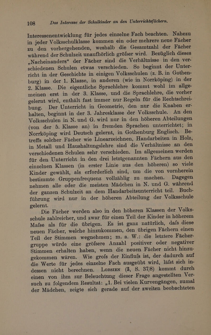 Interessenentwicklung für jedes einzelne Fach beachten. Nahezu in jeder Volksschulklasse kommen ein oder mehrere neue Fächer zu den vorhergehenden, weshalb die Gesamtzahl der Fächer während der Schulzeit unaufhörlich gröfser wird. Bezüglich dieses „Nacheinanders“ der Fächer sind die Verhältnisse in den ver- schiedenen Schulen etwas verschieden. So beginnt der Unter- richt in der Geschichte in einigen Volksschulen (z. B. in Gothen- burg) in der 1. Klasse, in anderen (wie in Norrköping) in der 9. Klasse. Die eigentliche Sprachlehre kommt wohl im allge- meinen erst in der 3. Klasse, und die Sprachlehre, die vorher gelernt wird, enthält fast immer nur Regeln für die Rechtschrei- bung. Der Unterricht in Geometrie, den nur die Knaben er- halten, beginnt in der 3. Jahresklasse der Volksschule An den Volksschulen in N. und G. wird nur in den höheren Abteilungen (von der 5. Klasse an) in fremden Sprachen unterrichtet; in Norrköping wird Deutsch gelernt, in Gothenburg Englisch. Be- treffs solcher Fächer wie Linearzeichnen, Handarbeiten in Holz, in Metall und Haushaltungslehre sind die Verhältnisse an den verschiedenen Schulen sehr verschieden. Im allgemeinen werden für den Unterricht in den drei letztgenannten Fächern aus den einzelnen Klassen (in erster Linie aus den höheren) so viele Kinder gewählt, als erforderlich sind, um die von vornherein bestimmte Gruppenfrequenz vollzählig zu machen. Dagegen nehmen alle oder die meisten Mädchen in N. und G. während. der ganzen Schulzeit an dem Handarbeitsunterricht teil. Buch- führung wird nur in der höheren Abteilung der Volksschule gelernt. Die Fächer werden also in den höheren Klassen der Volks- schule zahlreicher, und zwar für einen Teil der Kinder in höherem Mafse als für die übrigen. Es ist ganz natürlich, dals diese neuen Fächer, welche hinzukommen, den übrigen Fächern einen Teil der Stimmen wegnehmen; m. a. W.: die letztere Fächer- gruppe würde eine grölsere Anzahl positiver oder negativer Stimmen erhalten haben, wenn die neuen Fächer nicht hinzu- gekommen wären. Wie grols der Einfluls ist, der dadurch auf die Werte für jedes einzelne Fach ausgeübt wird, lälst sich in- dessen nicht berechnen. Lossıen (3, 8. 37/8) kommt durch einen von ihm zur Beleuchtung dieser Frage angestellten Ver- such zu folgendem Resultat: „1. Bei vielen Kurvengängen, zumal der Mädchen, zeigte sich gerade auf der zweiten beobachteten