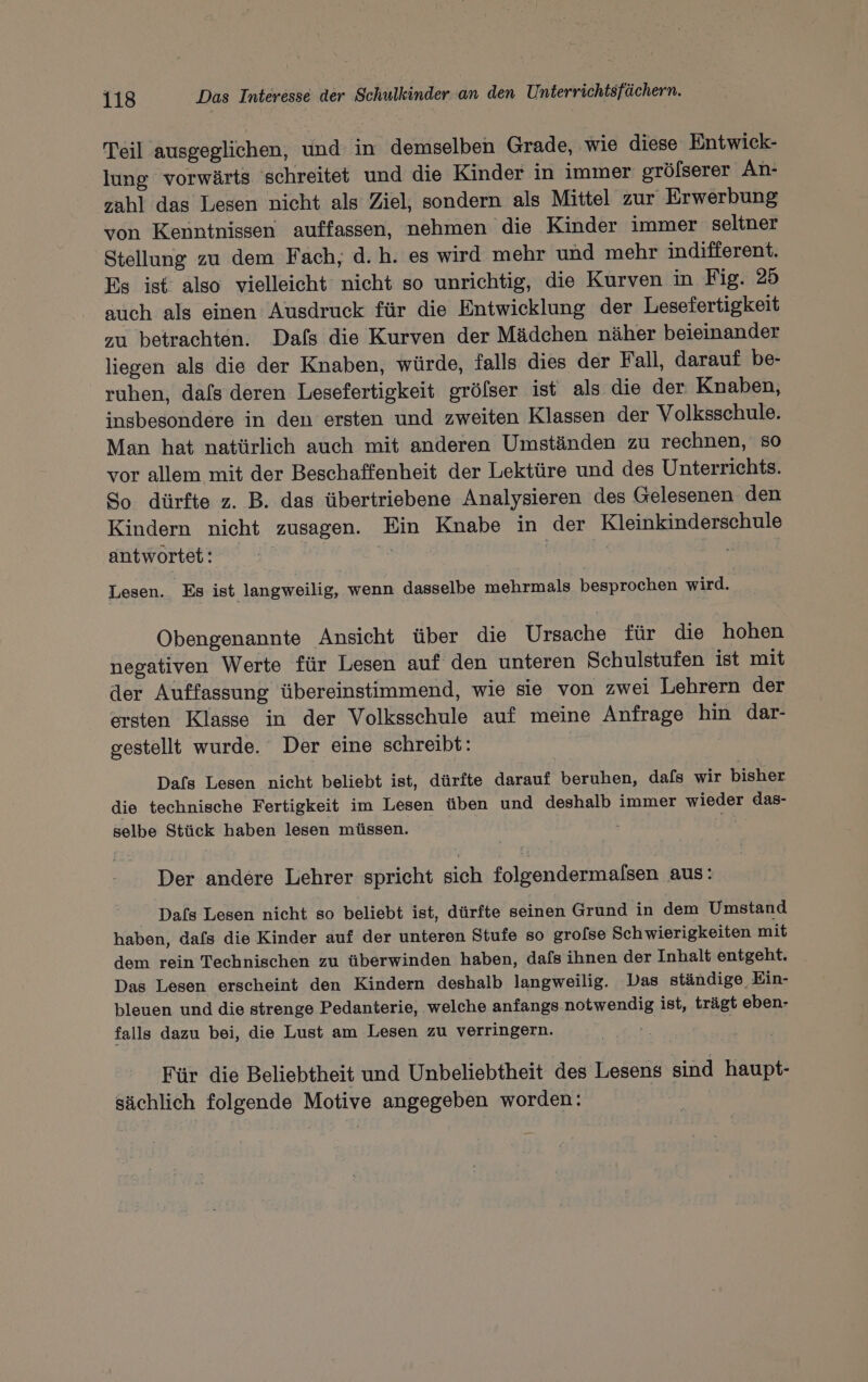 Teil ausgeglichen, und in demselben Grade, wie diese Entwick- lung vorwärts schreitet und die Kinder in immer grölserer An: zahl das Lesen nicht als Ziel, sondern als Mittel zur Erwerbung von Kenntnissen auffassen, nehmen die Kinder immer seltner Stellung zu dem Fach, d.h. es wird mehr und mehr indifferent. Es ist also vielleicht nicht so unrichtig, die Kurven in Fig. 25 auch als einen Ausdruck für die Entwicklung der Lesefertigkeit zu betrachten. Dafs die Kurven der Mädchen näher beieinander liegen als die der Knaben, würde, falls dies der Fall, darauf be- ruhen, dafs deren Lesefertigkeit gröfser ist als die der Knaben, insbesondere in den ersten und zweiten Klassen der Volksschule. Man hat natürlich auch mit anderen Umständen zu rechnen, so vor allem mit der Beschaffenheit der Lektüre und des Unterrichts. So dürfte z. B. das übertriebene Analysieren des Gelesenen den Kindern nicht zusagen. Ein Knabe in der Kleinkinderschule antwortet: ; : Lesen. Es ist langweilig, wenn dasselbe mehrmals besprochen wird. Obengenannte Ansicht über die Ursache für die hohen negativen Werte für Lesen auf den unteren Schulstufen ist mit der Auffassung übereinstimmend, wie sie von zwei Lehrern der ersten Klasse in der Volksschule auf meine Anfrage hin dar- gestellt wurde. Der eine schreibt: | | Das Lesen nicht beliebt ist, dürfte darauf beruhen, dafs wir bisher die technische Fertigkeit im Lesen üben und deshalb immer wieder das- selbe Stück haben lesen müssen. be Der andere Lehrer spricht sich folgendermalsen aus: Dafs Lesen nicht so beliebt ist, dürfte seinen Grund in dem Umstand haben, dafs die Kinder auf der unteren Stufe so gro[se Schwierigkeiten mit dem rein Technischen zu überwinden haben, dafs ihnen der Inhalt entgeht. Das Lesen erscheint den Kindern deshalb langweilig. Das ständige Ein- bleuen und die strenge Pedanterie, welche anfangs notwendig ist, trägt eben- falls dazu bei, die Lust am Lesen zu verringern. | Für die Beliebtheit und Unbeliebtheit des Lesens sind haupt- sächlich folgende Motive angegeben worden: |