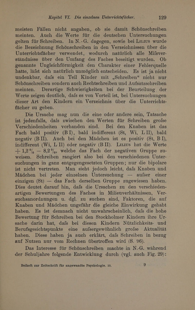meisten Fällen nicht angaben, ob sie damit Schönschreiben meinten. Auch die Werte für die deutschen Untersuchungen gelten für Schreiben. In N.-G. dagegen, sowie bei Lizıus wurde die Bezeichnung Schönschreiben in den Verzeichnissen über die Unterrichtsfächer verwendet, wodurch natürlich alle Mifsver- ständnisse über den Umfang des Faches beseitigt wurden. Ob genannte Ungleichförmigkeit den Charakter einer Fehlerquelle hatte, läfst sich natürlich unmöglich entscheiden. Es ist ja nicht undenkbar, dafs ein Teil Kinder mit „Schreiben“ nicht nur Schönschreiben sondern auch Rechtschreiben und Aufsatzschreiben meinten. Derartige Schwierigkeiten bei der Beurteilung der Werte zeigen deutlich, dafs es von Vorteil ist, bei Untersuchungen dieser Art den Kindern ein Verzeichnis über die Unterrichts- fächer zu geben. Die Ursache mag nun die eine oder andere sein, Tatsache ist jedenfalls, dals zwischen den Werten für Schreiben grofse Verschiedenheiten vorhanden sind. Bei den Knaben ist das Fach bald positiv (BD, bald indifferent (St, Wi, LII), bald negativ (BID. Auch bei den Mädchen ist es positiv (St, BD), indifferent (Wi, L II) oder negativ (B II). Liuıus hat die Werte 1,2%, — 8,2°/,, welche das Fach der negativen Gruppe zu- weisen. Schreiben rangiert also bei den verschiedenen Unter- suchungen in ganz entgegengesetzten Gruppen; nur die bipolare ist nicht vertreten. Man sieht jedoch leicht, dafs Knaben und Mädchen bei jeder einzelnen Untersuchung — aufser einer einzigen (St) — das Fach derselben Gruppe zugewiesen haben. Dies deutet darauf hin, dafs die Ursachen zu den verschieden- artigen Bewertungen des Faches in Milieuverhältnissen, Ver- suchsanordnungen u. dgl. zu suchen sind, Faktoren, die auf Knaben und Mädchen ungefähr die gleiche Einwirkung gehabt haben. Es ist demnach nicht unwahrscheinlich, dafs die hohe Bewertung für Schreiben bei den Stockholmer Kindern ihre Ur- sache darin hat, dafs bei diesen Kindern Nützlichkeits- und Berufsgesichtspunkte eine aufsergewöhnlich grofse Aktualität haben. Diese haben ja auch erklärt, dafs Schreiben in bezug auf Nutzen nur vom Rechnen übertroffen wird (S. 96). Das Interesse für Schönschreiben machte in N.-G. während der Schuljahre folgende Entwicklung durch (vgl. auch Fig. 29): Beiheft zur Zeitschrift für angewandte Psychologie. 10. J